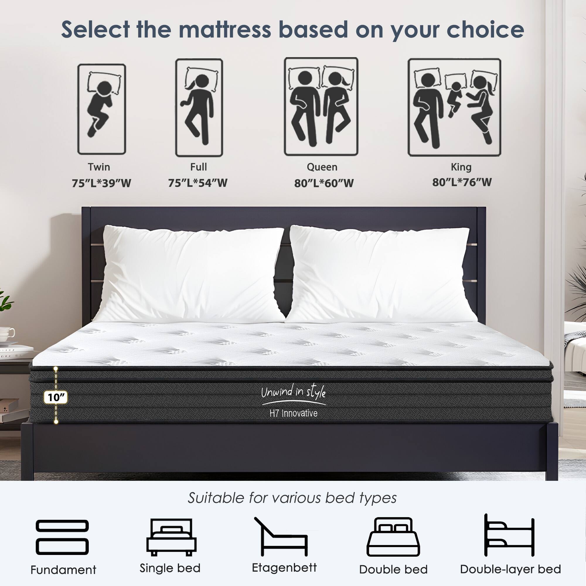 Select the mattress based on your choice

- Twin: 75"L*39"W
- Full: 75"L*54"W
- Queen: 80"L*60"W
- King: 80"L*76"W

10" Unwind in style H7 Innovative

Suitable for various bed types

- Fundament
- Single bed
- Etagenbett
- Double bed
- Double-layer bed