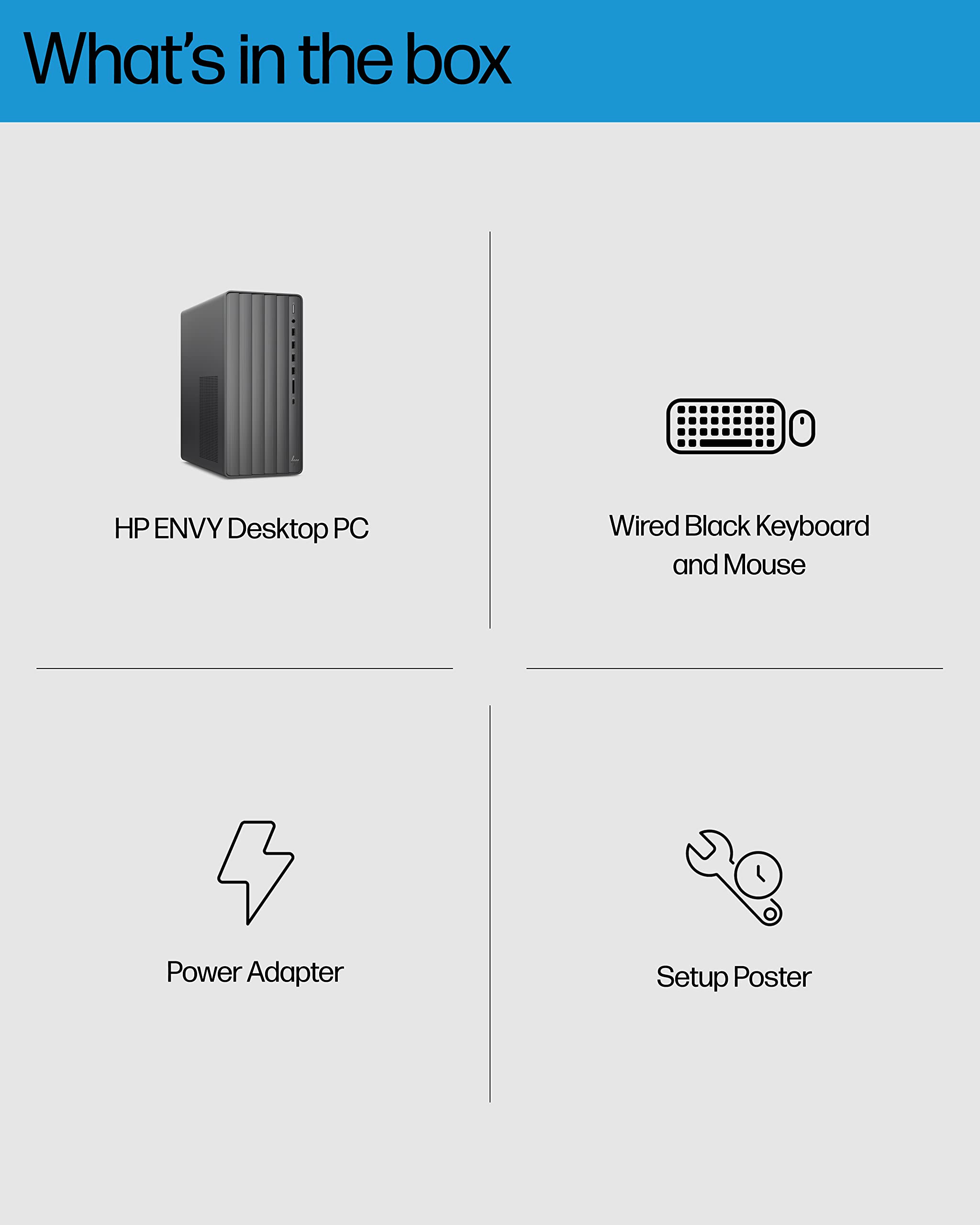What's in the box

- HP ENVY Desktop PC
- Wired Black Keyboard and Mouse
- Power Adapter
- Setup Poster