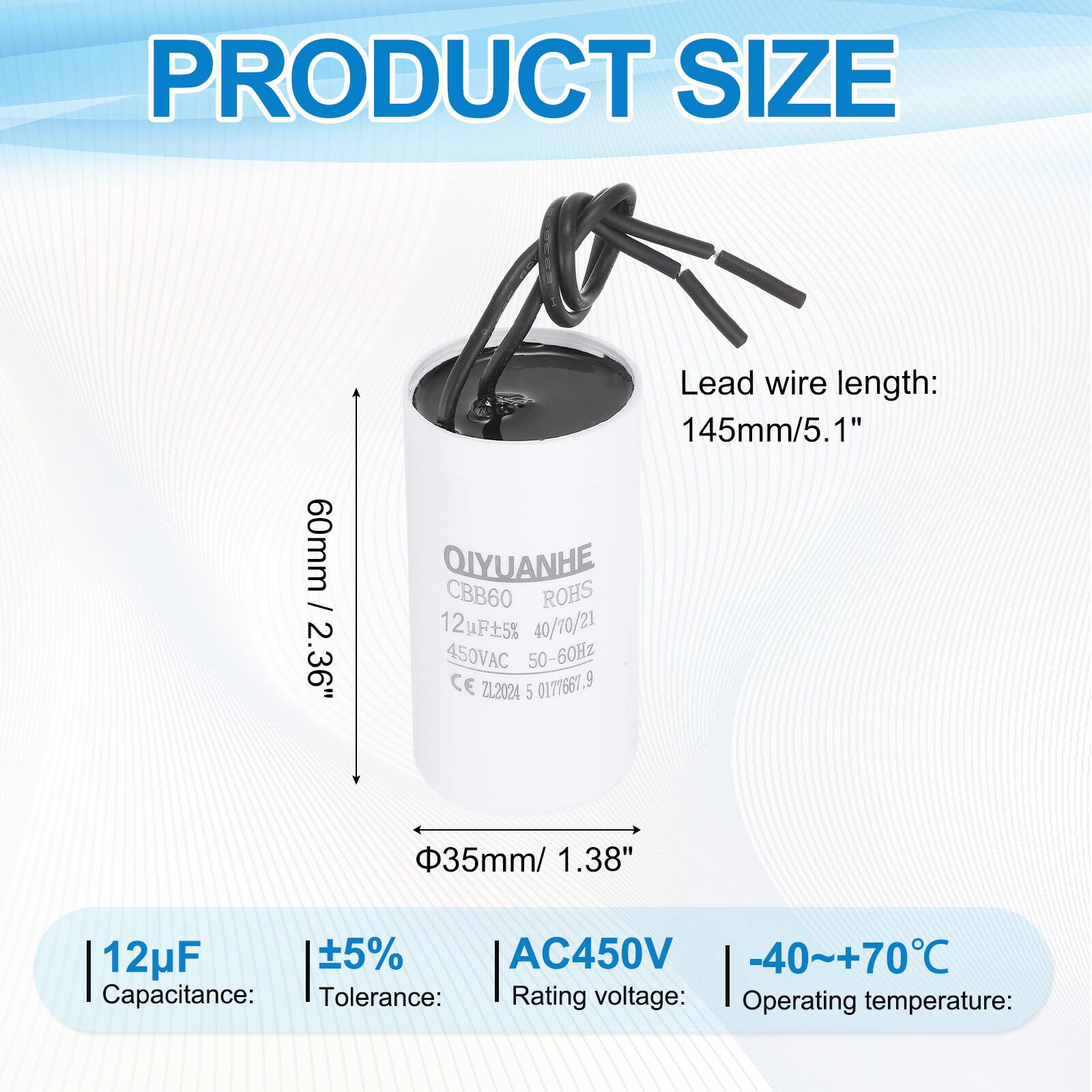 PRODUCT SIZE

- PRODUCT SIZE: 60mm / 2.36"
- Lead wire length: 145mm / 5.1"
- QIYUANHE CBB60 ROHS 12F5% 40/70/21 450VAC 50-60Hz CE ZL2024 5 0171661.9
- 35mm / 1.38"
- Capacitance: 12µF
- Tolerance: ±5%
- Rating voltage: AC450V
- Operating temperature: -40~+70°C