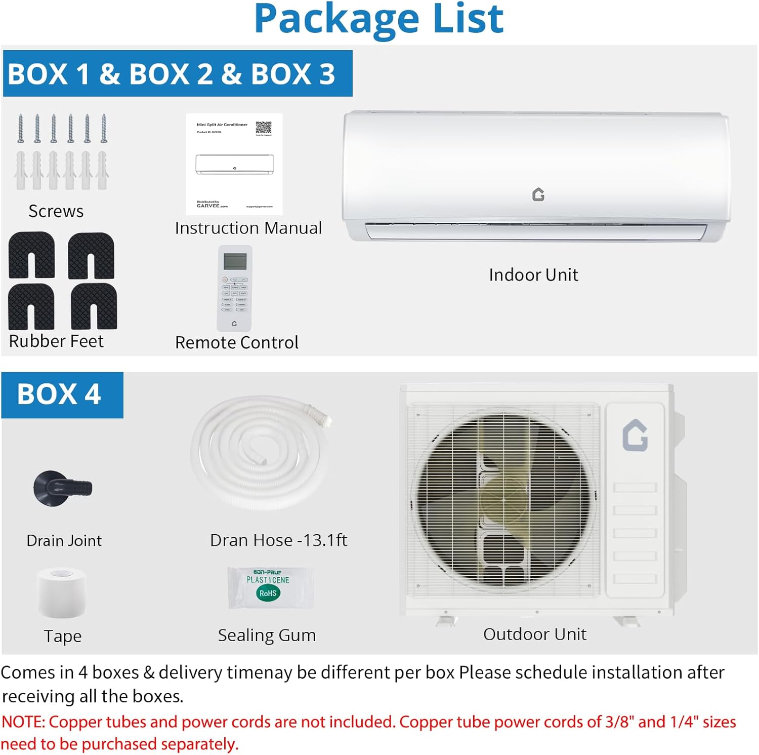 **Package List**

**BOX 1 & BOX 2 & BOX 3**
- Screws
- Instruction Manual
- Rubber Feet
- Remote Control
- Indoor Unit

**BOX 4**
- Drain Joint
- Dran Hose - 13.1 ft
- Tape
- Sealing Gum
- Outdoor Unit

Comes in 4 boxes & delivery time may be different per box. Please schedule installation after receiving all the boxes.

**NOTE:** Copper tubes and power cords are not included. Copper tube power cords of 3/8" and 1/4" sizes need to be purchased separately.