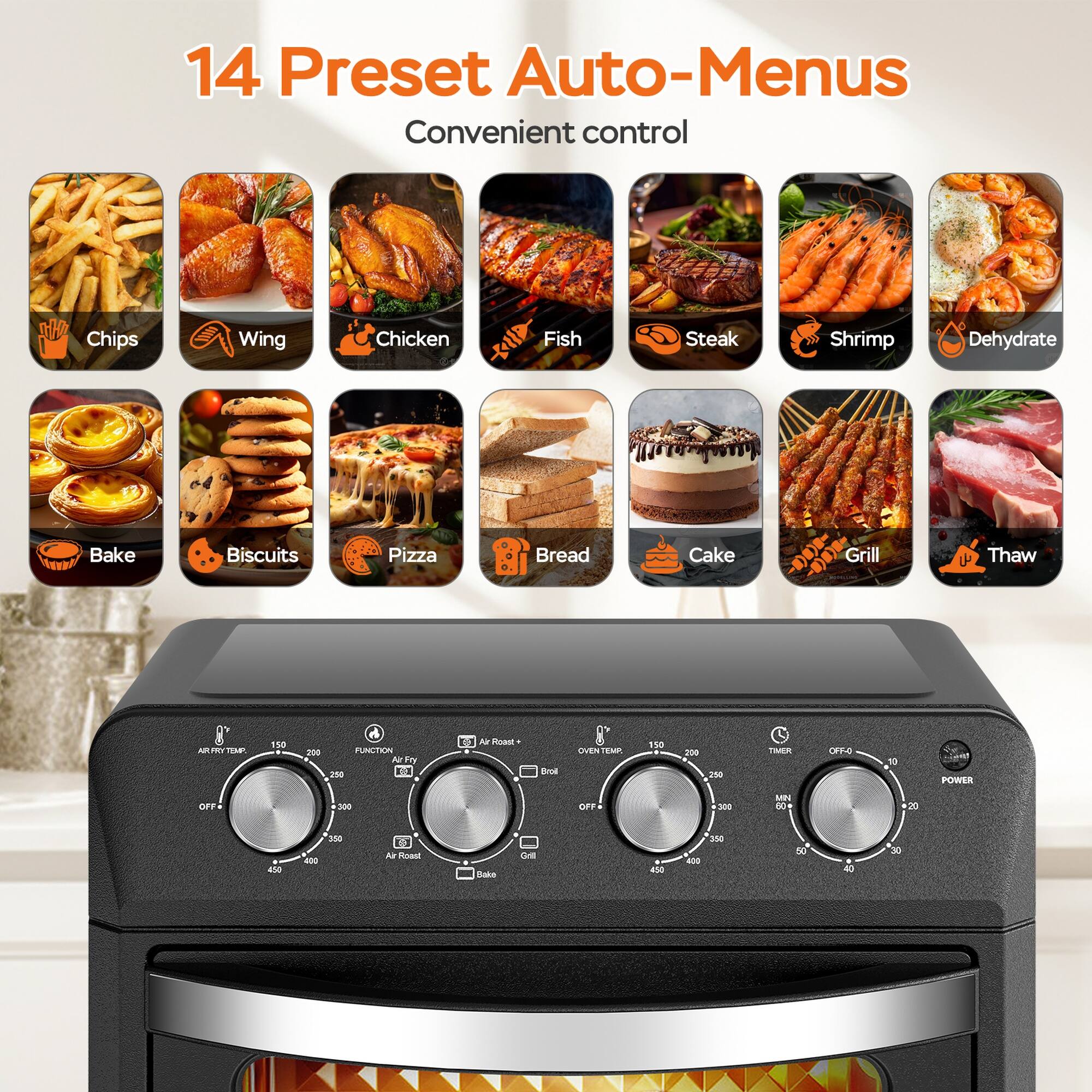 14 Preset Auto-Menus  
Convenient control

- Chips
- Wing
- Chicken
- Fish
- Steak
- Shrimp
- Dehydrate
- Bake
- Biscuits
- Pizza
- Bread
- Cake
- Grill
- Thaw

- Air Fry
- Air Roast
- Bake
- Grill
- Timer
- Power Off
- Oven Temp
- Air Fry Temp