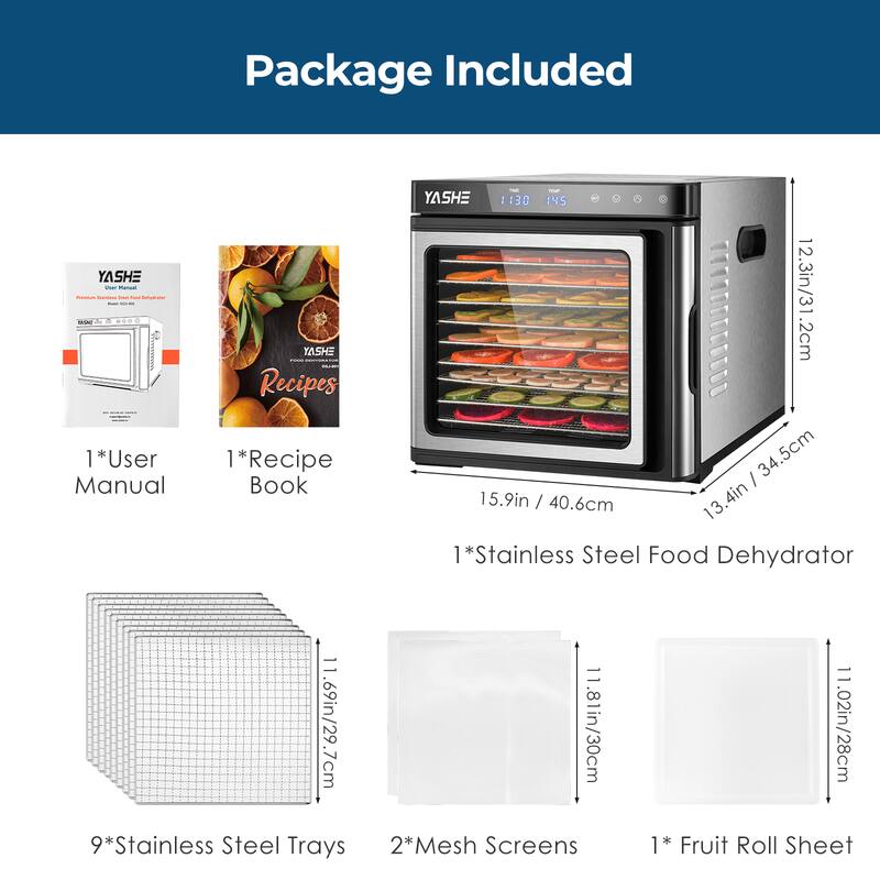Package Included

- 1*User Manual
- 1*Recipe Book
- 1*Stainless Steel Food Dehydrator
- 9*Stainless Steel Trays
- 2*Mesh Screens
- 1*Fruit Roll Sheet