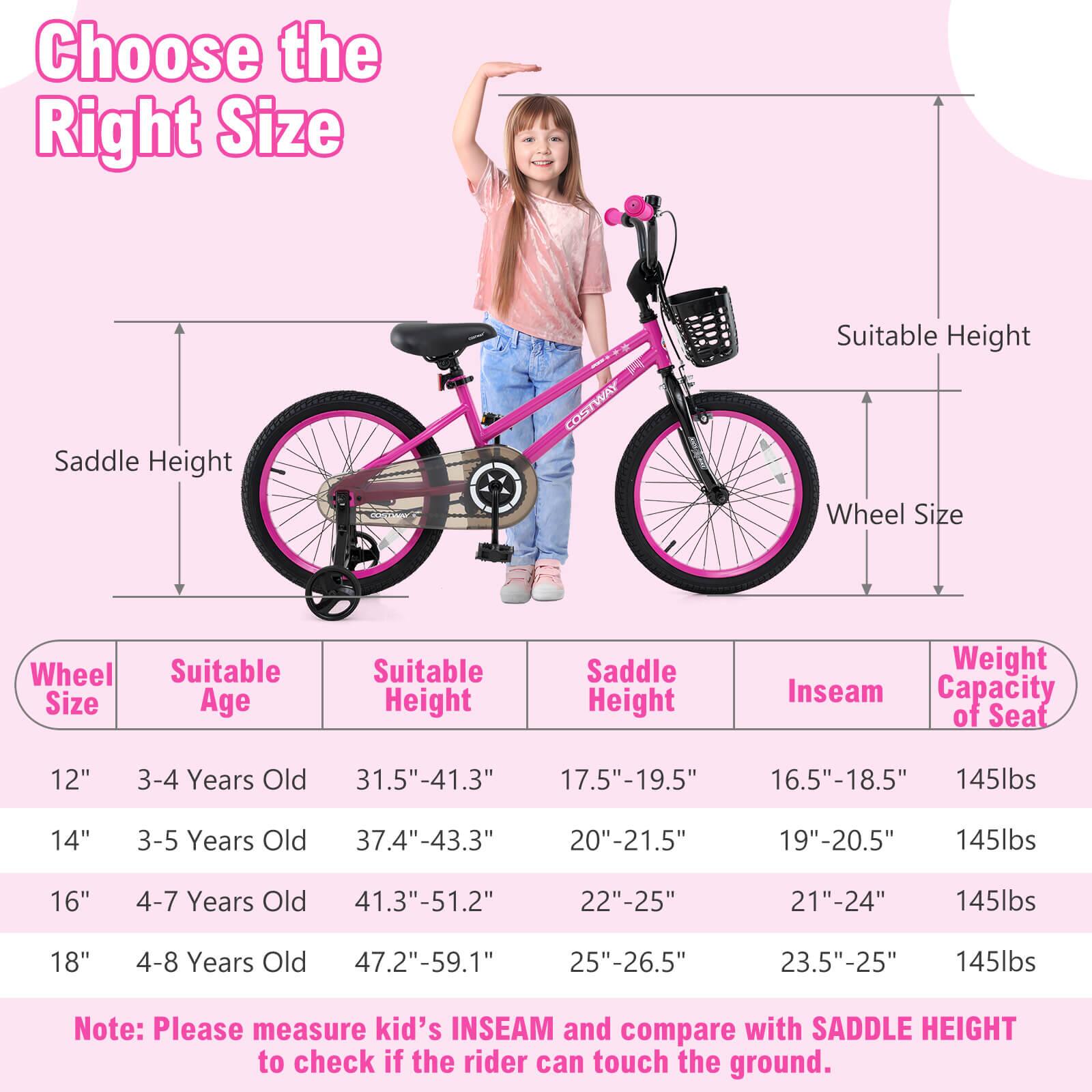 Choose the Right Size

Wheel Size | Suitable Age | Suitable Height | Saddle Height | Inseam | Weight Capacity of Seat

12" | 3-4 Years Old | 31.5"-41.3" | 17.5"-19.5" | 16.5"-18.5" | 145lbs

14" | 3-5 Years Old | 37.4"-43.3" | 20"-21.5" | 19"-20.5" | 145lbs

16" | 4-7 Years Old | 41.3"-51.2" | 22"-25" | 21"-24" | 145lbs

18" | 4-8 Years Old | 47.2"-59.1" | 25"-26.5" | 23.5"-25" | 145lbs

Note: Please measure kid's INSEAM and compare with SADDLE HEIGHT to check if the rider can touch the ground.