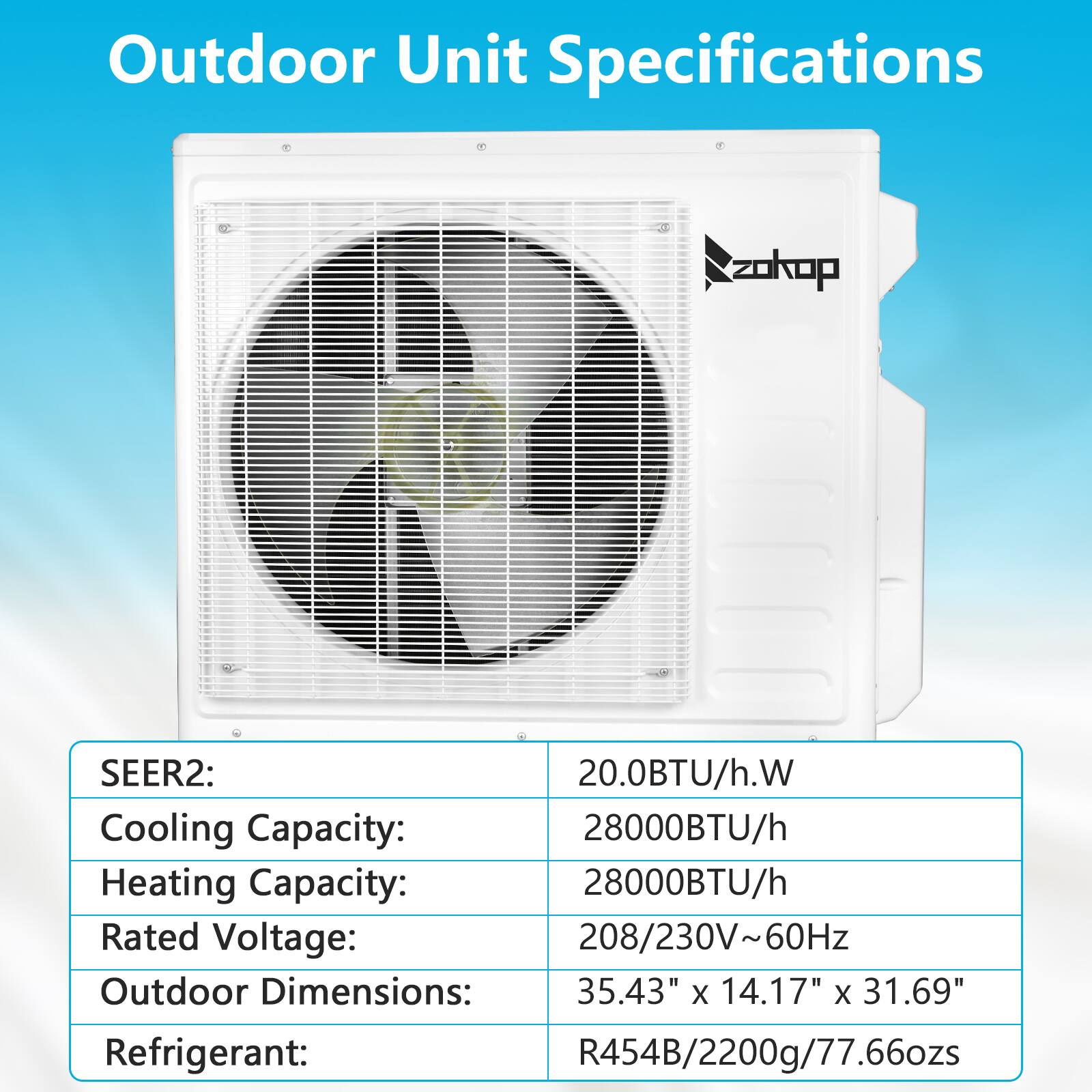 Outdoor Unit Specifications

- SEER2: 20.0BTU/h.W
- Cooling Capacity: 28000BTU/h
- Heating Capacity: 28000BTU/h
- Rated Voltage: 208/230V~60Hz
- Outdoor Dimensions: 35.43" x 14.17" x 31.69"
- Refrigerant: R454B/2200g/77.66ozs