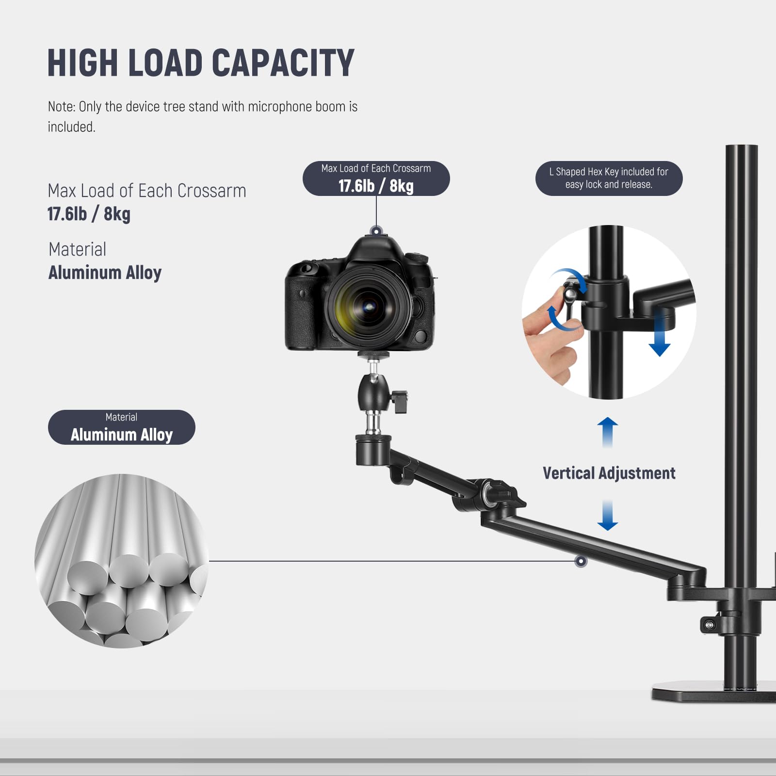 HIGH LOAD CAPACITY

Note: Only the device tree stand with microphone boom is included.

Max Load of Each Crossarm  
17.6lb / 8kg

Material  
Aluminum Alloy

L Shaped Hex Key included for easy lock and release.

Vertical Adjustment