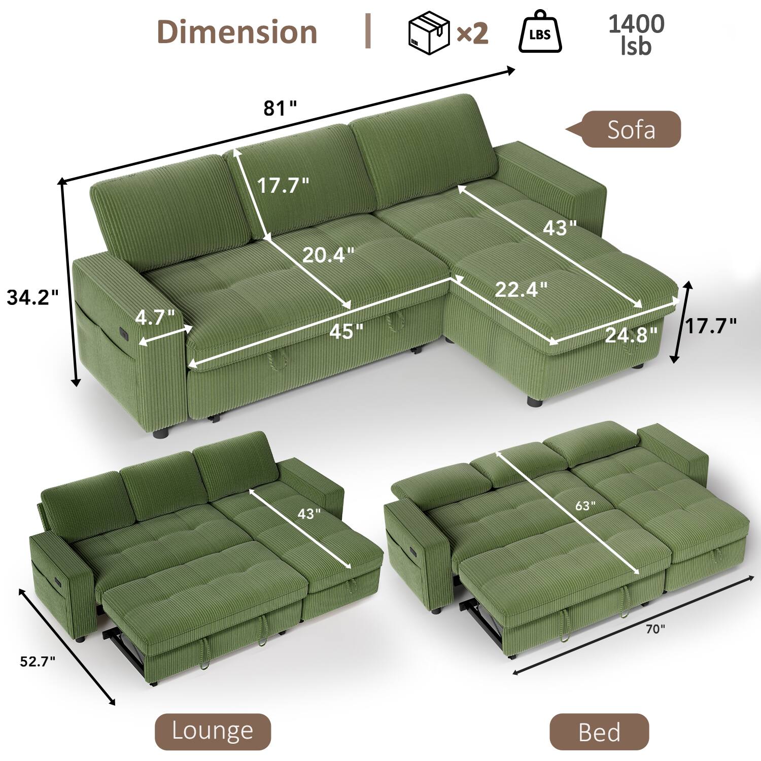 Dimension  
Sofa:  
- Length: 81"  
- Height: 34.2"  
- Depth: 45"  
- Seat Height: 17.7"  
- Seat Depth: 20.4"  
- Armrest Height: 22.4"  
- Armrest Width: 43"  
- Back Height: 43"  
- Back Width: 24.8"  

Lounge:  
- Length: 52.7"  
- Depth: 43"  

Bed:  
- Length: 70"  
- Width: 63"  

Weight: 1400 lbs  
Includes 2 boxes