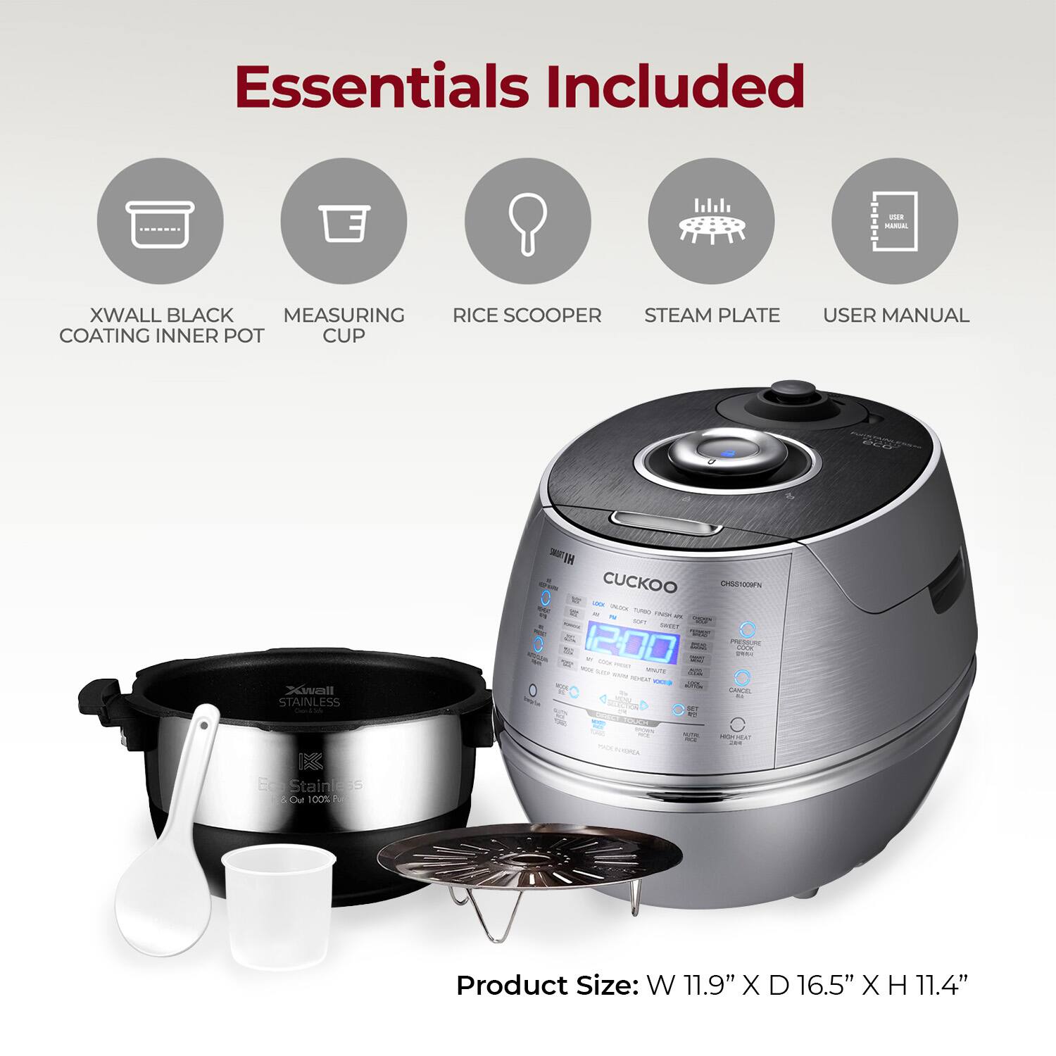 Essentials Included

- XWALL BLACK COATING INNER POT
- MEASURING CUP
- RICE SCOOPER
- STEAM PLATE
- USER MANUAL

Product Size: W 11.9" X D 16.5" X H 11.4"