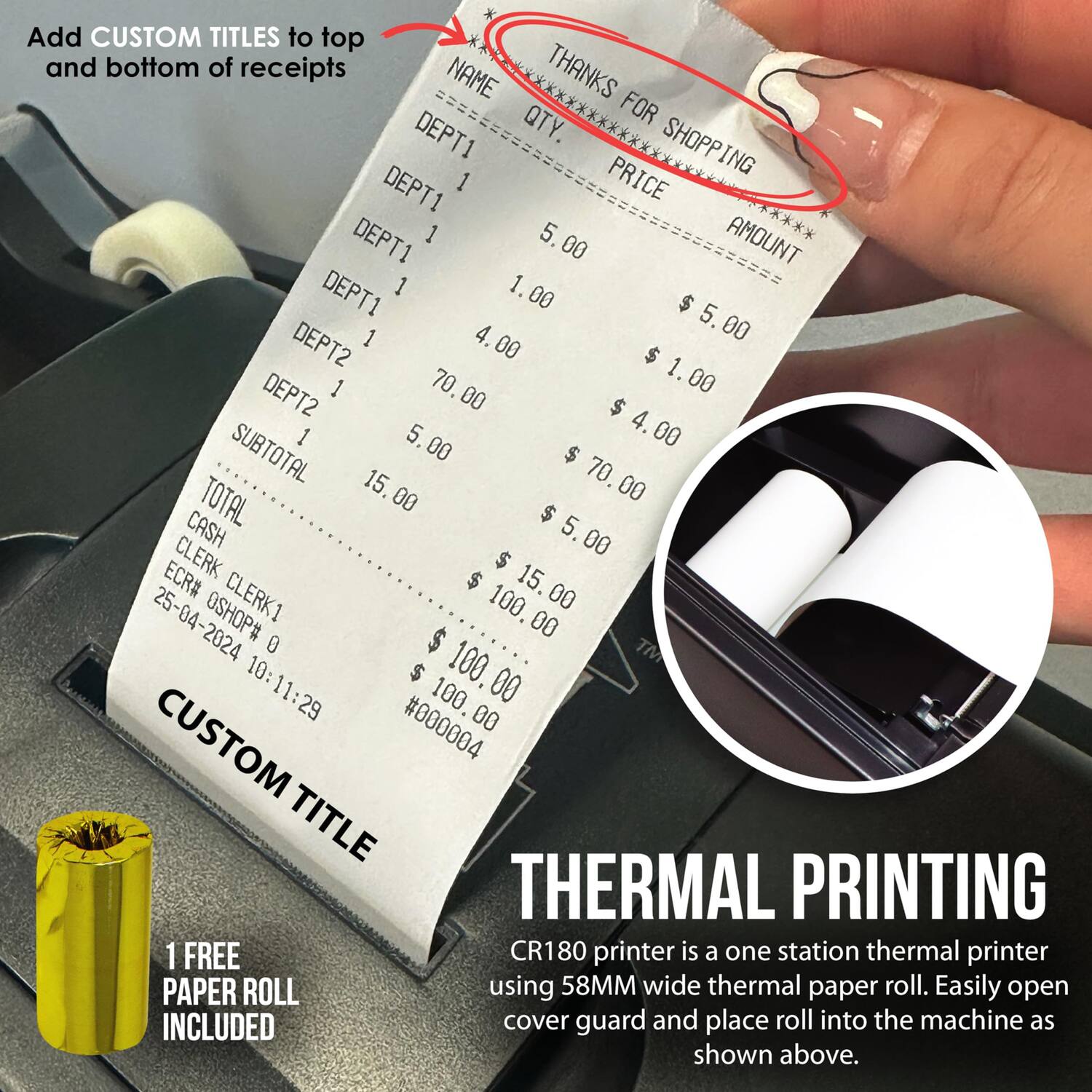 Add CUSTOM TITLES to top and bottom of receipts

THANKS FOR SHOPPING

NAME QTY. PRICE AMOUNT

DEPT1 1 $5.00 $5.00
DEPT1 1 $1.00 $1.00
DEPT1 1 $4.00 $4.00
DEPT2 1 $70.00 $70.00
DEPT2 1 $5.00 $5.00

SUBTOTAL $15.00
TOTAL $15.00
CASH $100.00

ECR# CLERK1
OSHOP# 0
25-04-2024 10:11:29

CUSTOM #000004

CUSTOM TITLE

1 FREE PAPER ROLL INCLUDED

THERMAL PRINTING
CR180 printer is a one station thermal printer using 58MM wide thermal paper roll. Easily open cover guard and place roll into the machine as shown above.