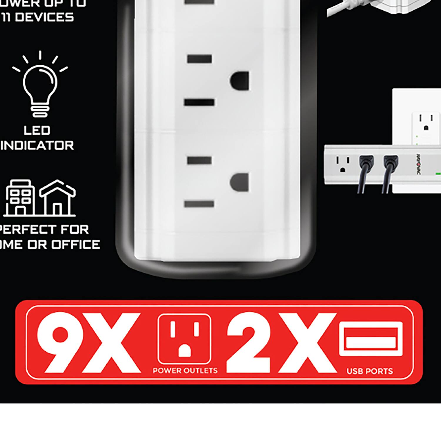 POWER UP TO 11 DEVICES  
LED INDICATOR  
PERFECT FOR HOME OR OFFICE  
9X POWER OUTLETS  
2X USB PORTS
