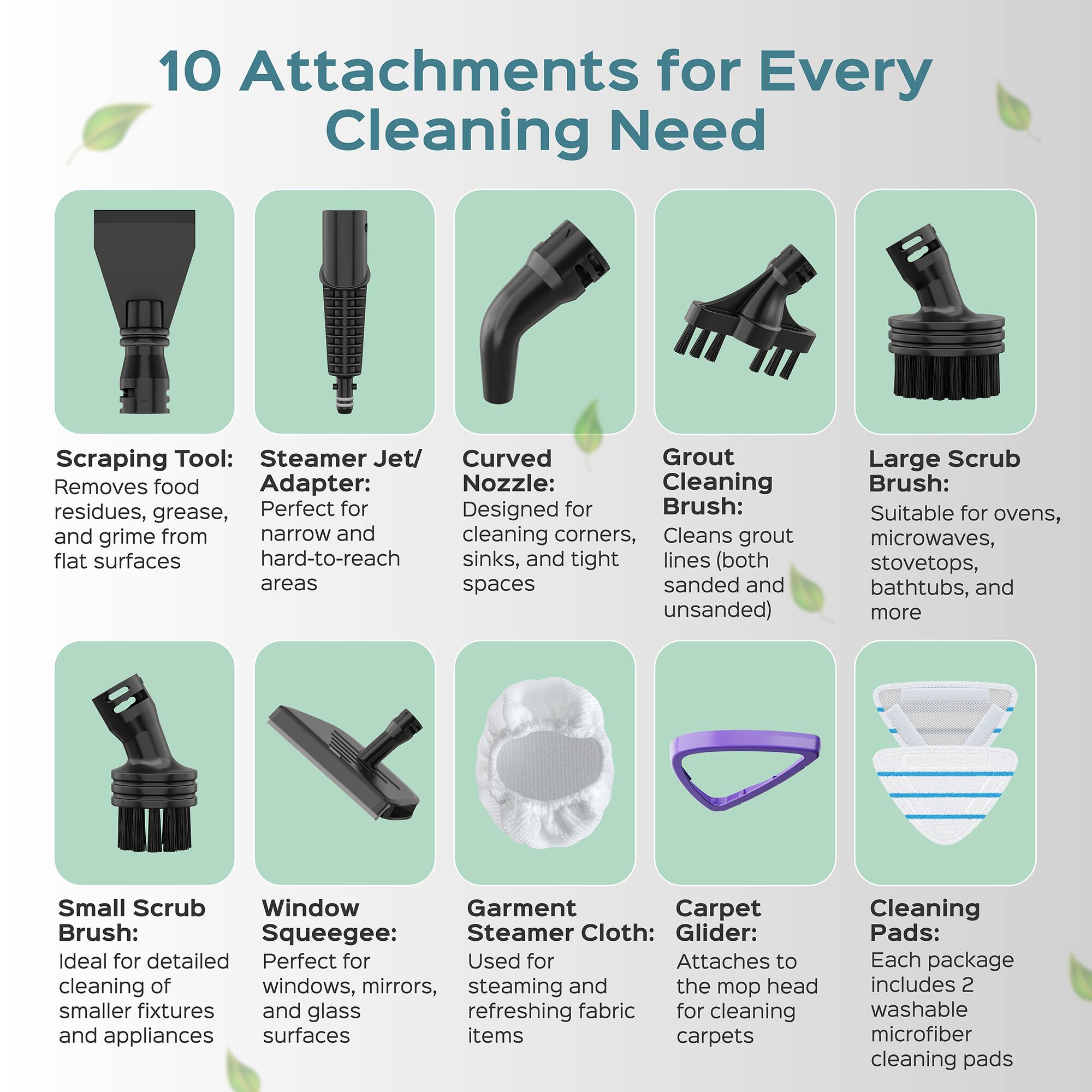 10 Attachments for Every Cleaning Need

Scraping Tool: Removes food residues, grease, and grime from flat surfaces

Steamer Jet/ Adapter: Perfect for narrow and hard-to-reach areas

Curved Nozzle: Designed for cleaning corners, sinks, and tight lines (both sanded and unsanded)

Grout Cleaning Brush: Cleans grout lines

Large Scrub Brush: Suitable for ovens, microwaves, stovetops, bathtubs, and more

Small Scrub Brush: Ideal for detailed cleaning of smaller fixtures and appliances

Window Squeegee: Perfect for windows, mirrors, and glass surfaces

Garment Steamer Cloth: Used for steaming and refreshing fabric items

Carpet Glider: Attaches to the mop head for cleaning carpets

Cleaning Pads: Each package includes 2 washable microfiber cleaning pads