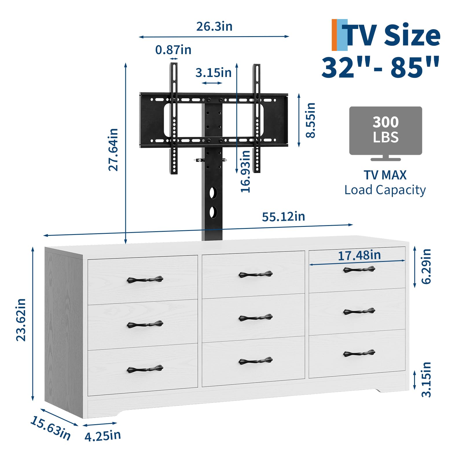- TV Size: 32" - 85"
- TV MAX Load Capacity: 300 LBS
- Dimensions:
  - 27.64in
  - 26.3in
  - 0.87in
  - 3.15in
  - 8.55in
  - 16.93in
  - 55.12in
  - 23.62in
  - 15.63in
  - 4.25in
  - 17.48in
  - 6.29in
  - 3.15in