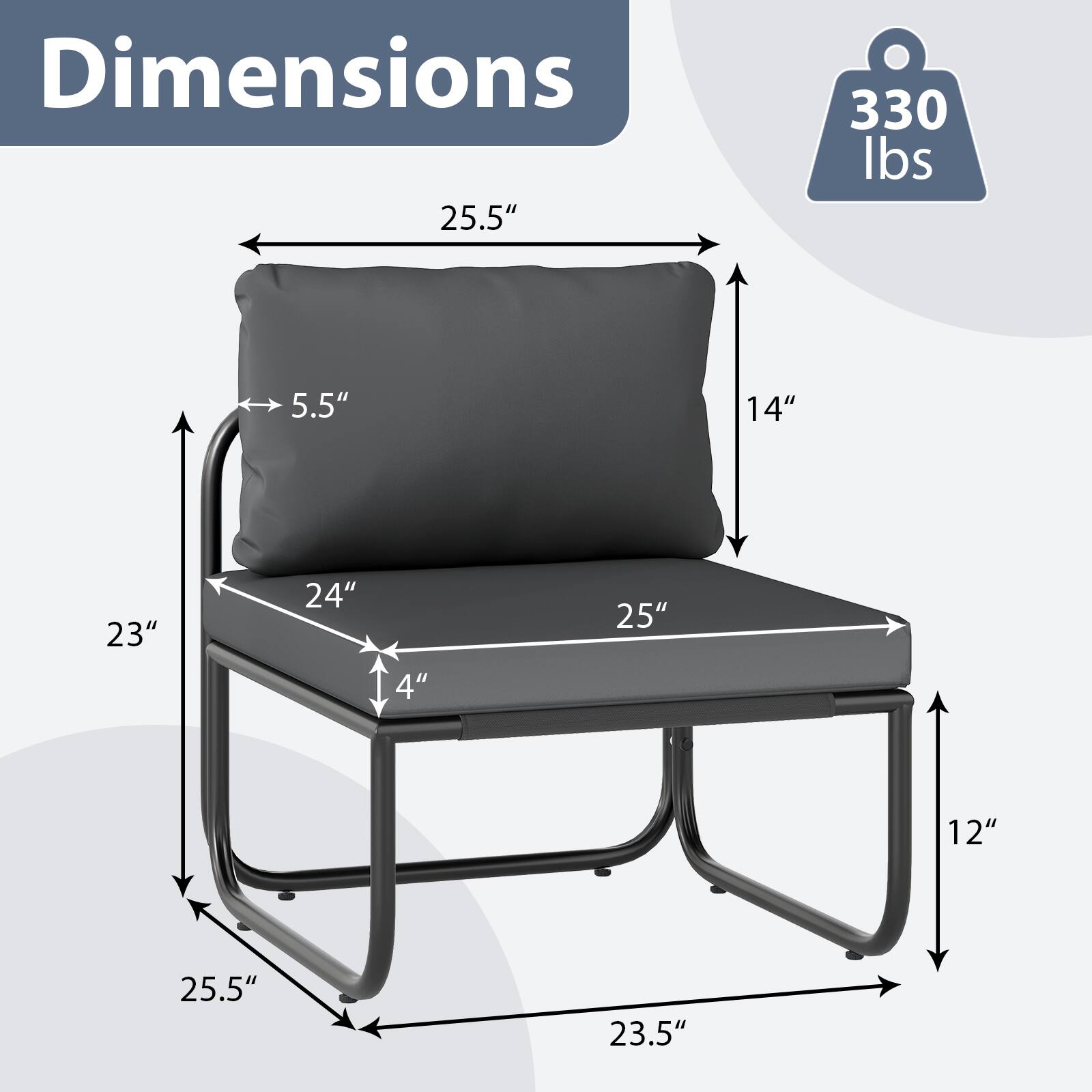 Dimensions:  
- 25.5" (width)  
- 14" (height)  
- 25" (length)  
- 24" (seat width)  
- 4" (seat depth)  
- 5.5" (backrest height)  
- 23" (side height)  
- 25.5" (leg height)  
- 23.5" (leg width)  

Weight Capacity: 330 lbs