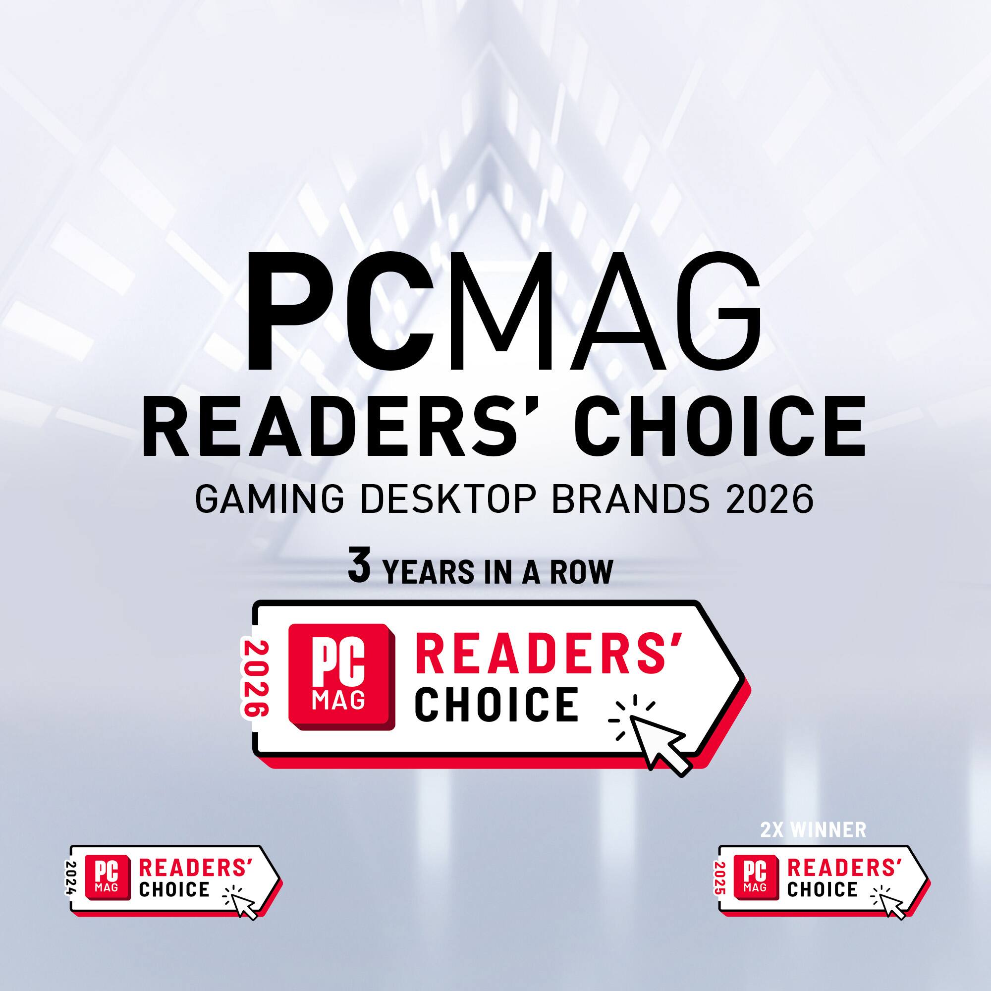 PCMAG READERS' CHOICE GAMING DESKTOP BRANDS 2026  
3 YEARS IN A ROW  
PC READERS' CHOICE 2024  
PC READERS' CHOICE 2025  
2X WINNER PC READERS' CHOICE