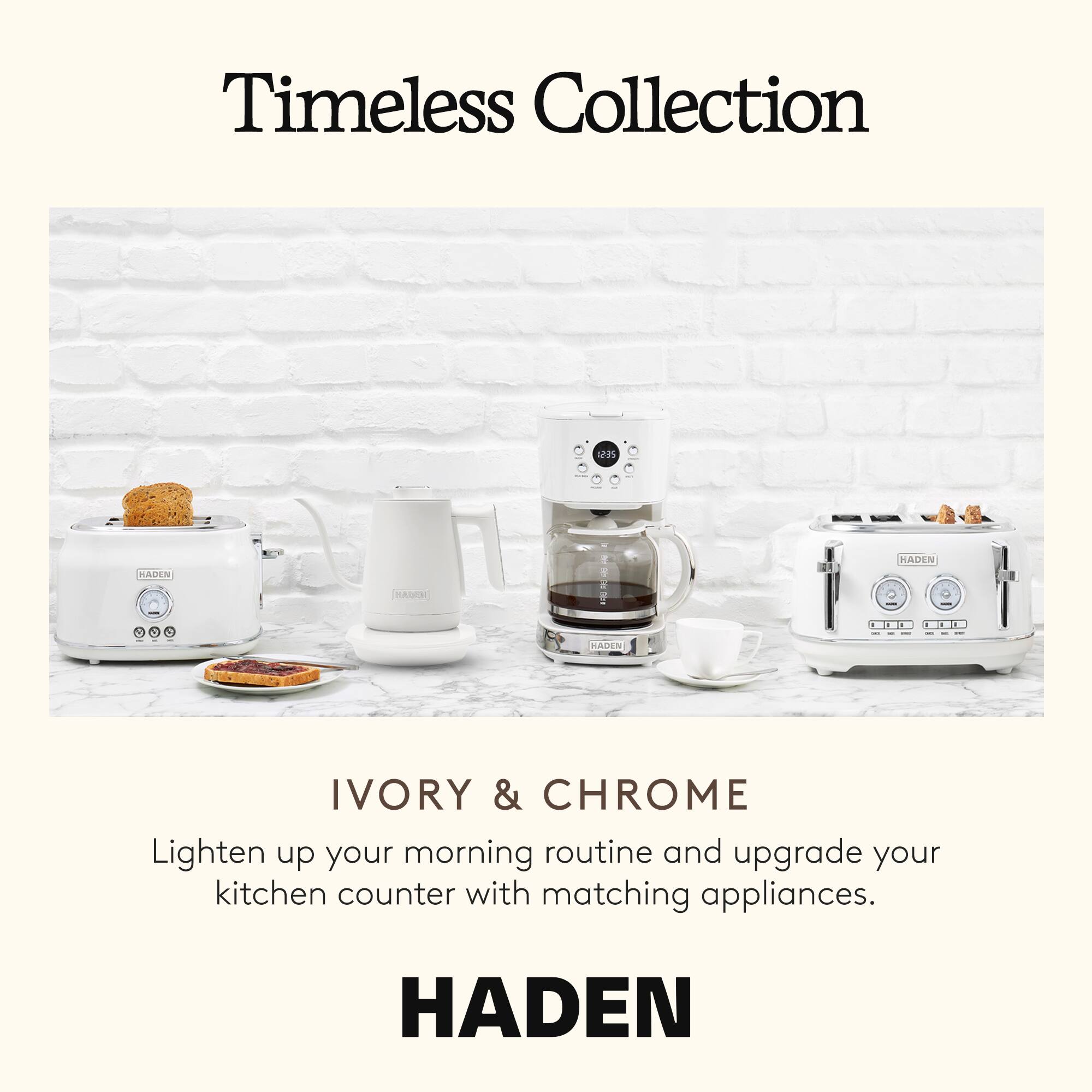 Timeless Collection

IVORY & CHROME

Lighten up your morning routine and upgrade your kitchen counter with matching appliances.

HADEN
