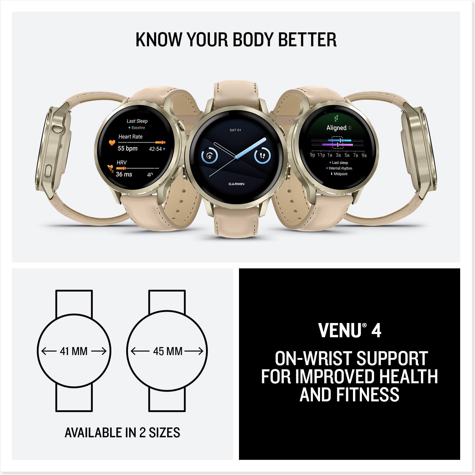 **KNOW YOUR BODY BETTER**

**Last Sleep**
- Baseline
- Heart Rate: 55 bpm (42-54)
- HRV: 36 ms
- 40

**Aligned**
- 9p 10p 1a 2a 3a 5a 7a 9a
- Internal rhythm
- Last sleep
- Midpoint

**GARMIN VENU 4**

**ON-WRIST SUPPORT FOR IMPROVED HEALTH AND FITNESS**

**AVAILABLE IN 2 SIZES**
- 41 MM
- 45 MM