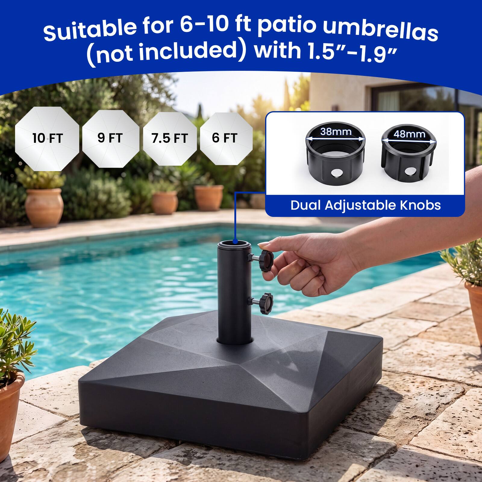 Suitable for 6-10 ft patio umbrellas (not included) with 1.5"-1.9"  
10 FT 9 FT 7.5 FT 6 FT  
38mm 48mm  
Dual Adjustable Knobs