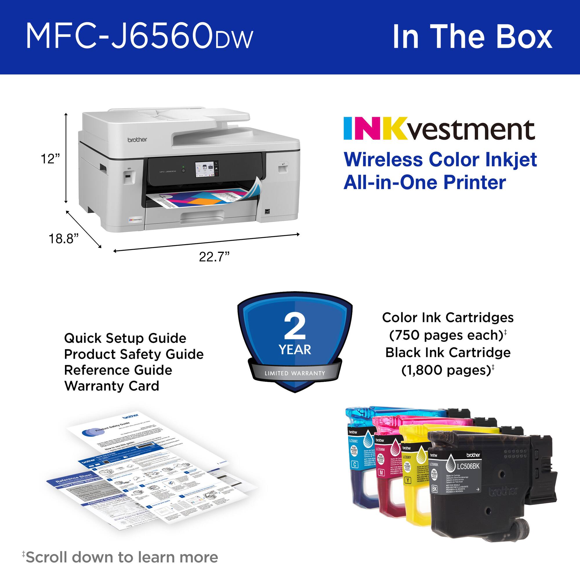 MFC-J6560DW

In The Box

INKvestment Wireless Color Inkjet All-in-One Printer

Quick Setup Guide  
Product Safety Guide  
Reference Guide  
Warranty Card  
2 YEAR LIMITED WARRANTY

Color Ink Cartridges (750 pages each)  
Black Ink Cartridge (1,800 pages)

Scroll down to learn more