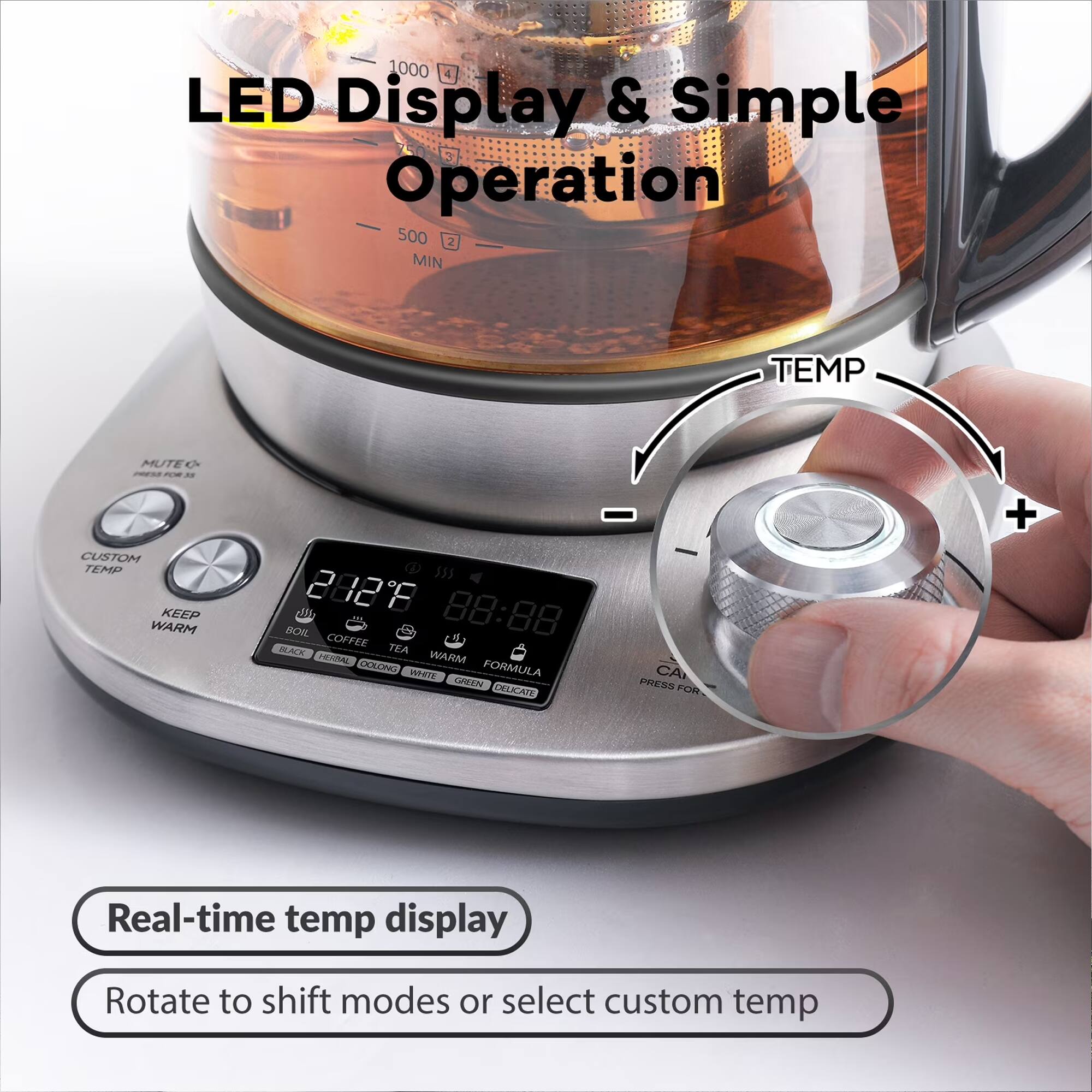 1000 4 LED Display & Simple Operation 500 2 MIN

TEMP
MUTEO PRESS FOR
CUSTOM TEMP KEEP WARM

212'8 88:88 BOIL COFFEE TEA BLACK HERBAL WARM DOLONG WHITE FORMULA GREEN DELICATE

CA PRESS FOR
+
Real-time temp display
Rotate to shift modes or select custom temp