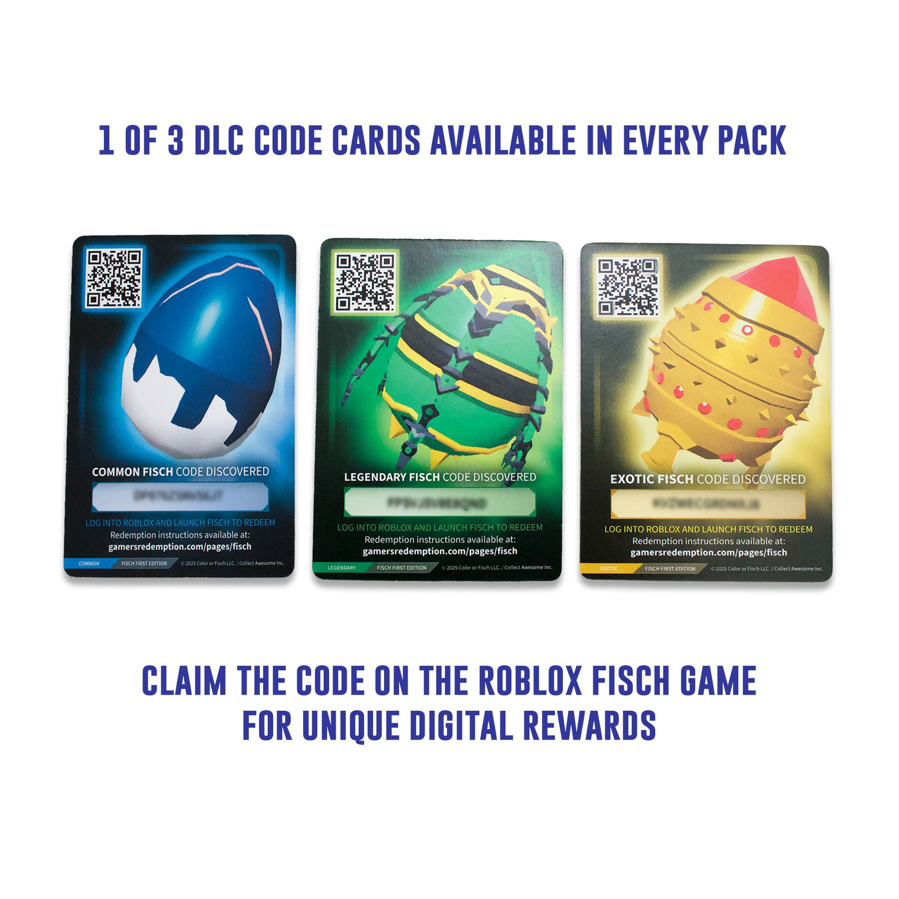 1 OF 3 DLC CODE CARDS AVAILABLE IN EVERY PACK

COMMON FISCH CODE DISCOVERED
LOG INTO ROBLOX AND LAUNCH FISCH TO REDEEM
Redemption instructions available at: gamersredemption.com/pages/fisch

LEGENDARY FISCH CODE DISCOVERED
LOG INTO ROBLOX AND LAUNCH FISCH TO REDEEM
Redemption instructions available at: gamersredemption.com/pages/fisch

EXOTIC FISCH CODE DISCOVERED
LOG INTO ROBLOX AND LAUNCH FISCH TO REDEEM
Redemption instructions available at: gamersredemption.com/pages/fisch

CLAIM THE CODE ON THE ROBLOX FISCH GAME FOR UNIQUE DIGITAL REWARDS