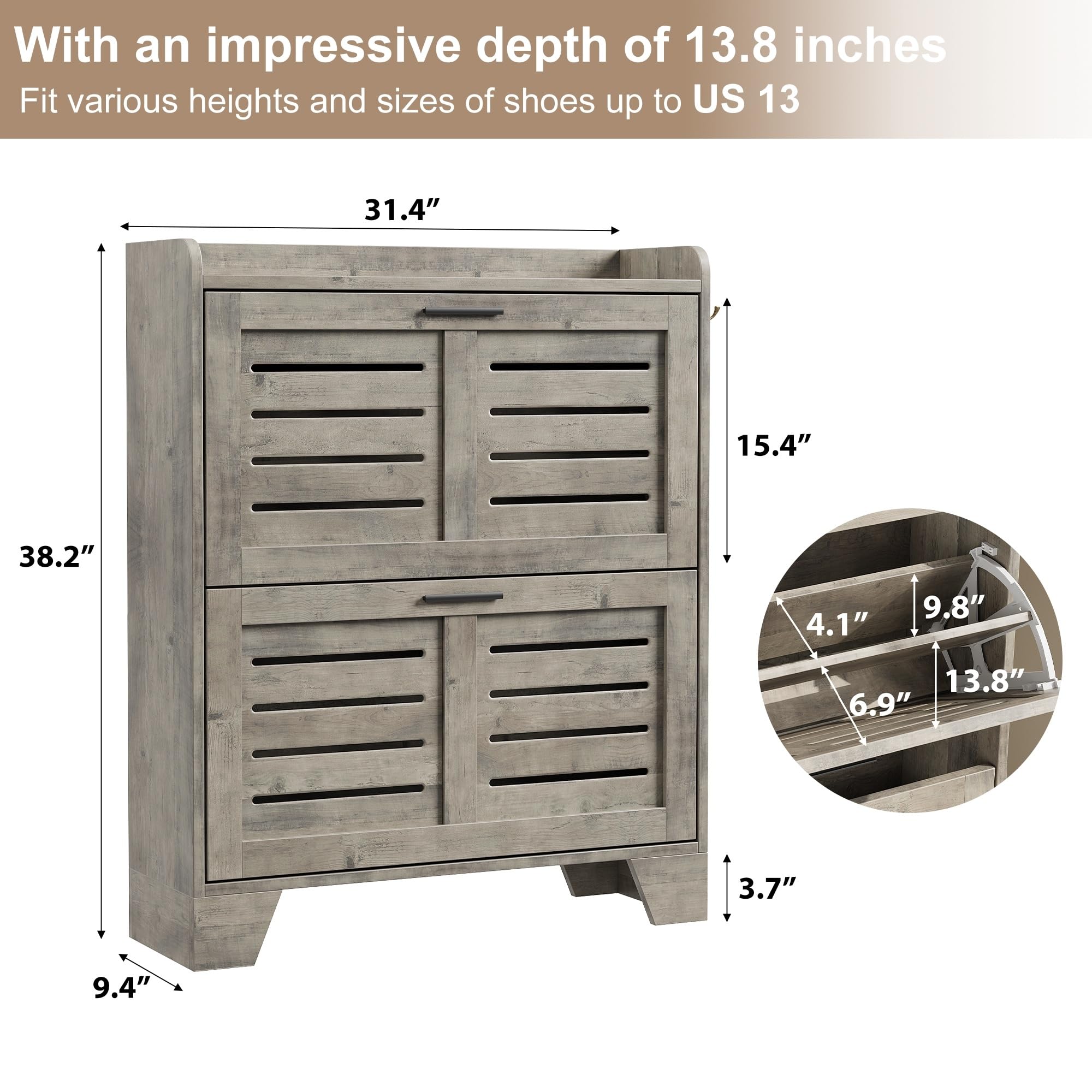 With an impressive depth of 13.8 inches, this shoe rack fits various heights and sizes of shoes up to US 13.

Dimensions:
- Height: 31.4"
- Width: 15.4"
- Depth: 38.2"
- Shelf Depth: 9.4"
- Shelf Height: 3.7"
- Shelf Depth for Shoes: 13.8"
- Shelf Height for Shoes: 9.8"
- Shelf Spacing: 6.9"
- Shelf Thickness: 4.1"