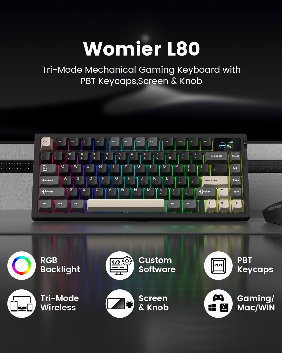 Womier L80 Tri-Mode Mechanical Gaming Keyboard with PBT Keycaps, Screen & Knob

- F1 F2 F3 F4 F5 F6 F7 F8 F9 F10 F11 F12
- 1 2 3 4 5 6 7 8 9 0
- Q W E R T Y U I O P
- A S D F G H J K L
- Z X C V B N M
- RGB Backlight
- Custom Software
- PBT Keycaps
- Tri-Mode Wireless
- Screen & Knob
- Gaming/Mac/WIN