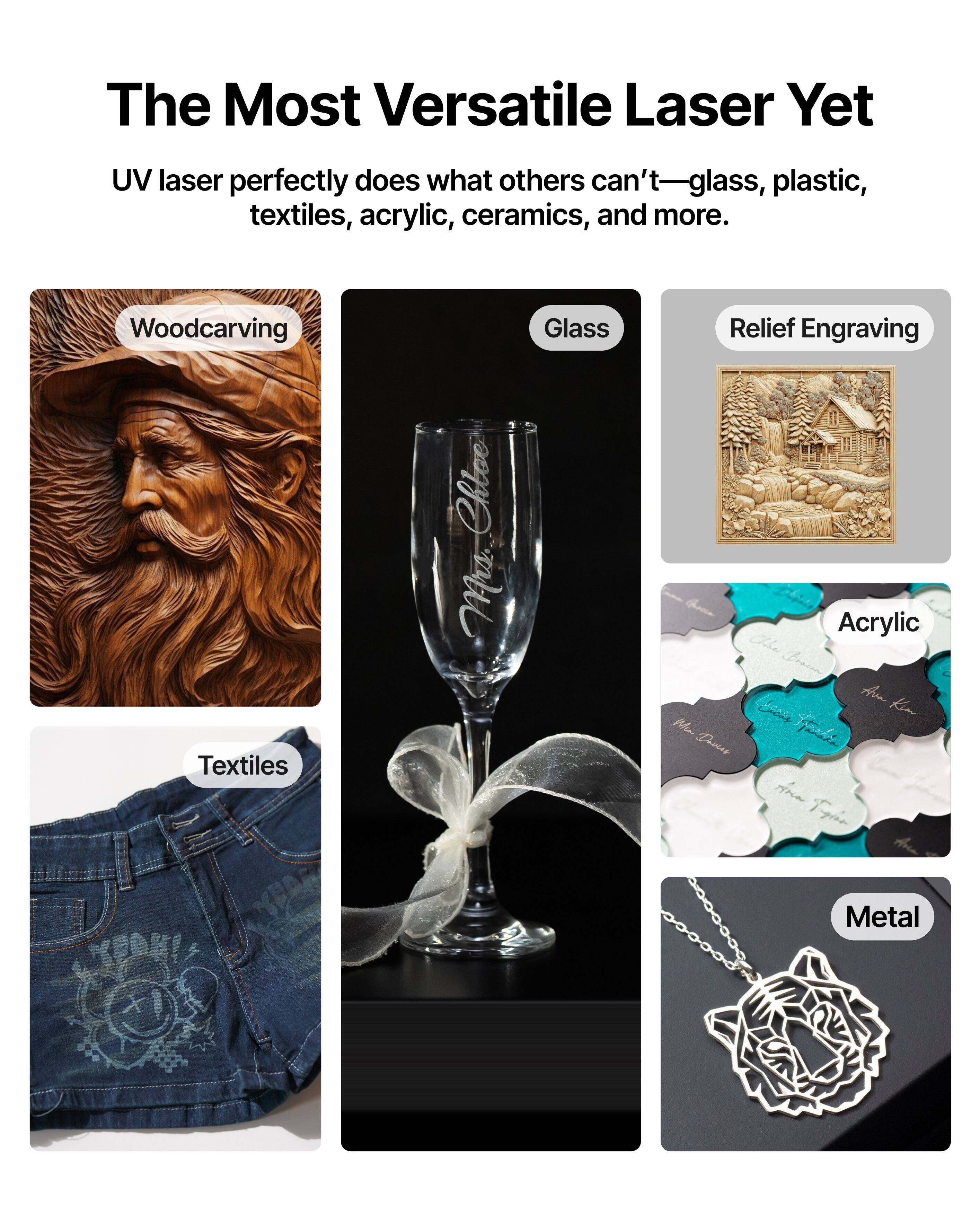 The Most Versatile Laser Yet

UV laser perfectly does what others can't—glass, plastic, textiles, acrylic, ceramics, and more.

- Woodcarving
- Glass
- Relief Engraving
- Textiles
- Acrylic
- Metal