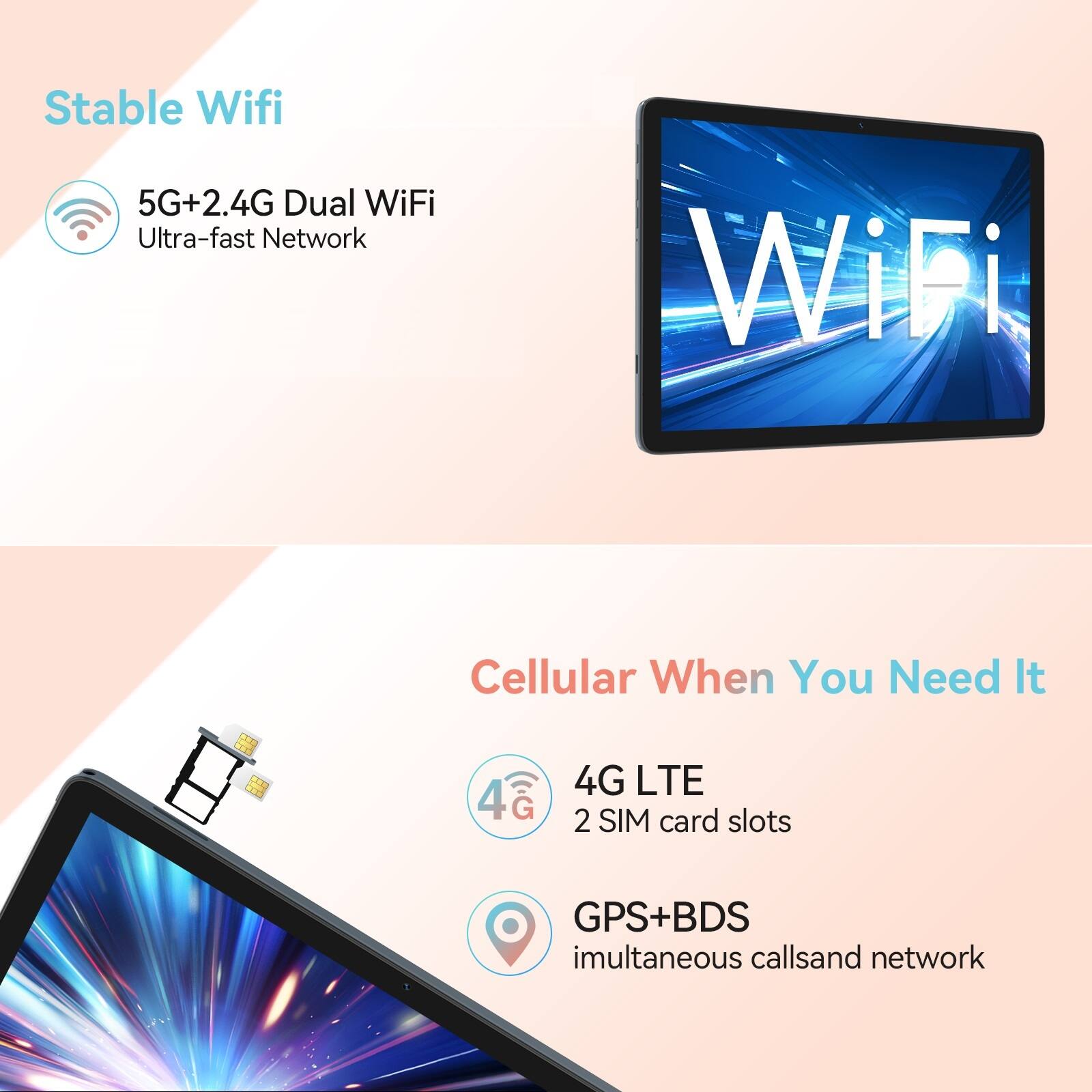 Stable Wifi  
5G+2.4G Dual WiFi  
Ultra-fast Network  

Cellular When You Need It  
4G LTE  
2 SIM card slots  
GPS+BDS  
Simultaneous calls and network