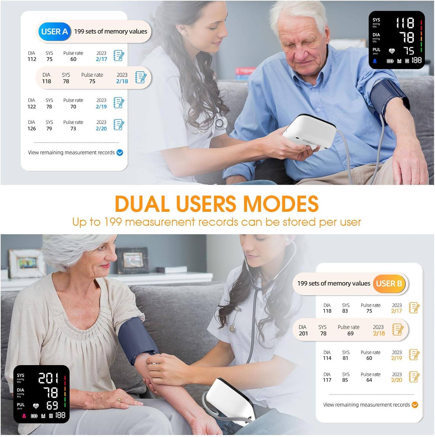 USER A  
199 sets of memory values  
DIA SYS Pulse rate  
2023 112 75 60 2/17  
SYS - DIA - PUL 118 78 75  
HE H 188 DIA 118 SYS 78 Pulse rate 75 2023 2/18  
DIA 122 SYS 78 Pulse rate 70 2023 2/19  
DIA 126 SYS 79 Pulse rate 73 2023 2/20  
View remaining measurement records  

DUAL USERS MODES  
Up to 199 measurement records can be stored per user  

USER B  
199 sets of memory values  
DIA 118 SYS 83 Pulse rate 75 2023 2/17  
E DIA 201 SYS 78 Pulse rate 69 2023 2/18  
DIA 114 SYS 81 Pulse rate 60 2023 2/19  
E SYS