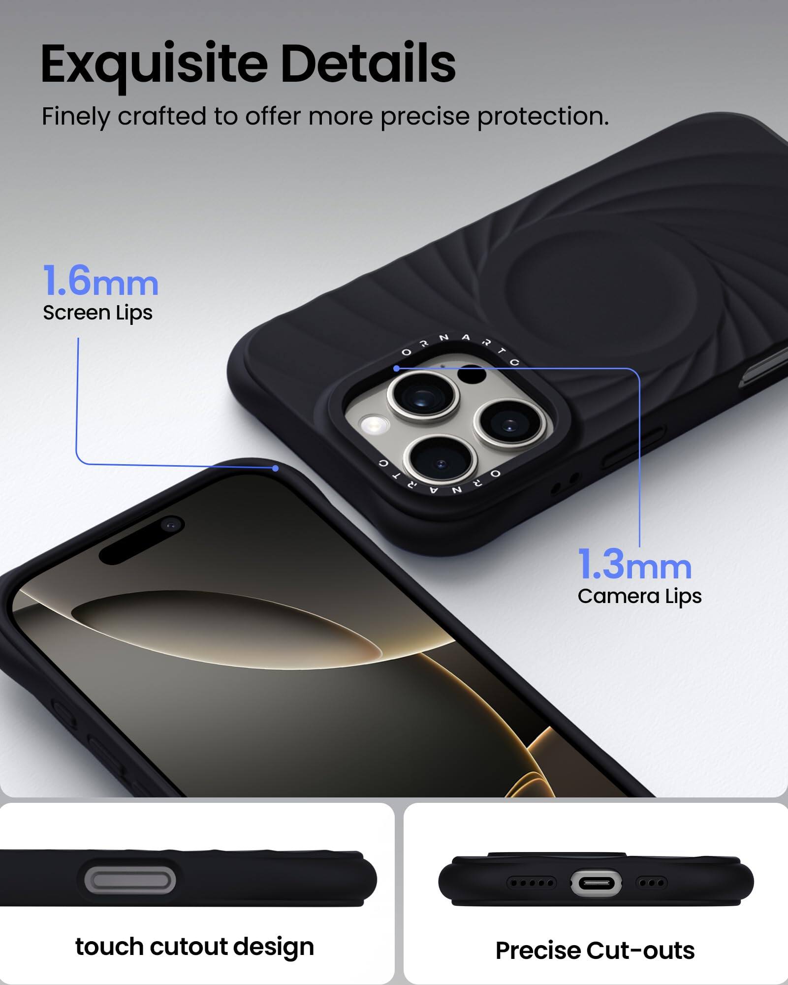 Exquisite Details Finely crafted to offer more precise protection. 1.6mm Screen Lips 1.3mm Camera Lips touch cutout design Precise Cut-outs