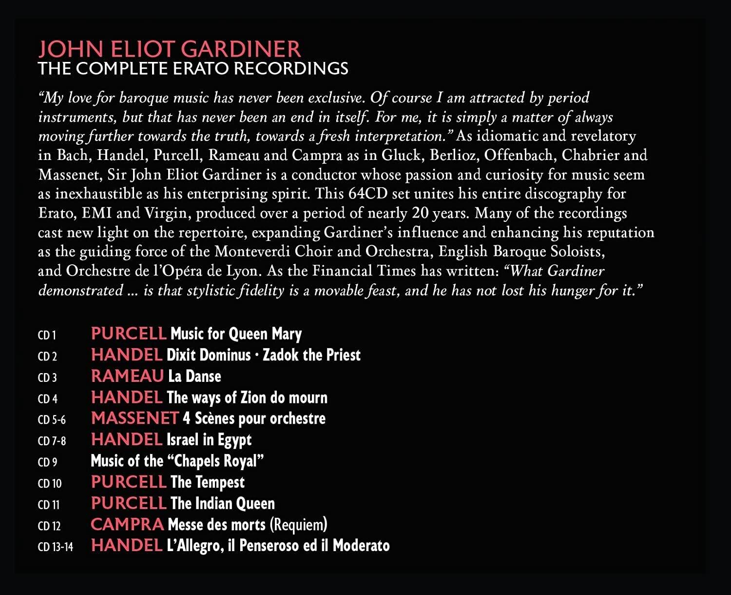 **JOHN ELIOT GARDINER**  
**THE COMPLETE ERATO RECORDINGS**

"My love for baroque music has never been exclusive. Of course I am attracted by period instruments, but that has never been an end in itself. For me, it is simply a matter of always moving further towards the truth, towards a fresh interpretation." As idiomatic and revelatory in Bach, Handel, Purcell, Rameau and Campra as in Gluck, Berlioz, Offenbach, Chabrier and Massenet, Sir John Eliot Gardiner is a conductor whose passion and curiosity for music seem as inexhaustible as his enterprising spirit. This 64CD set unites his entire discography for Erato, EMI and Virgin, produced over a period of nearly 20 years. Many of the recordings cast new light on the repertoire, expanding Gardiner's influence and enhancing his reputation as the guiding force of the Monteverdi Choir and Orchestra, English Baroque Soloists, and Orchestre de l'Opéra de Lyon. As the Financial Times has written: "What Gardiner demonstrated d... is that stylistic fidelity is a movable feast, and he has not lost his hunger for it."

-