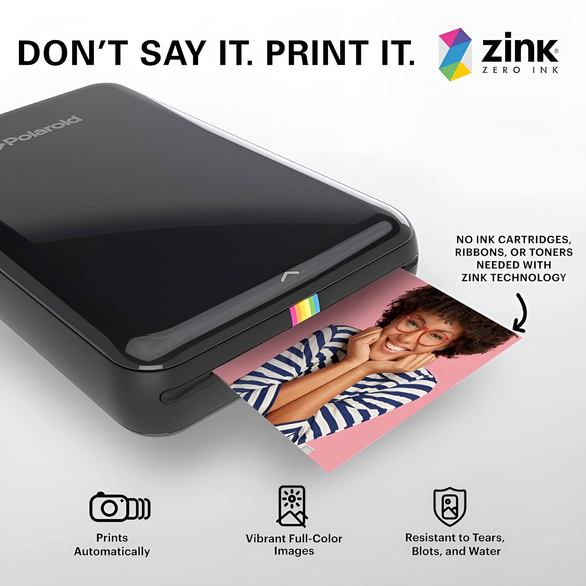 DON'T SAY IT. PRINT IT.

zink ZERO INK

NO INK CARTRIDGES, RIBBONS, OR TONERS NEEDED WITH ZINK TECHNOLOGY

Prints Automatically

Vibrant Full-Color Images

Resistant to Tears, Blots, and Water