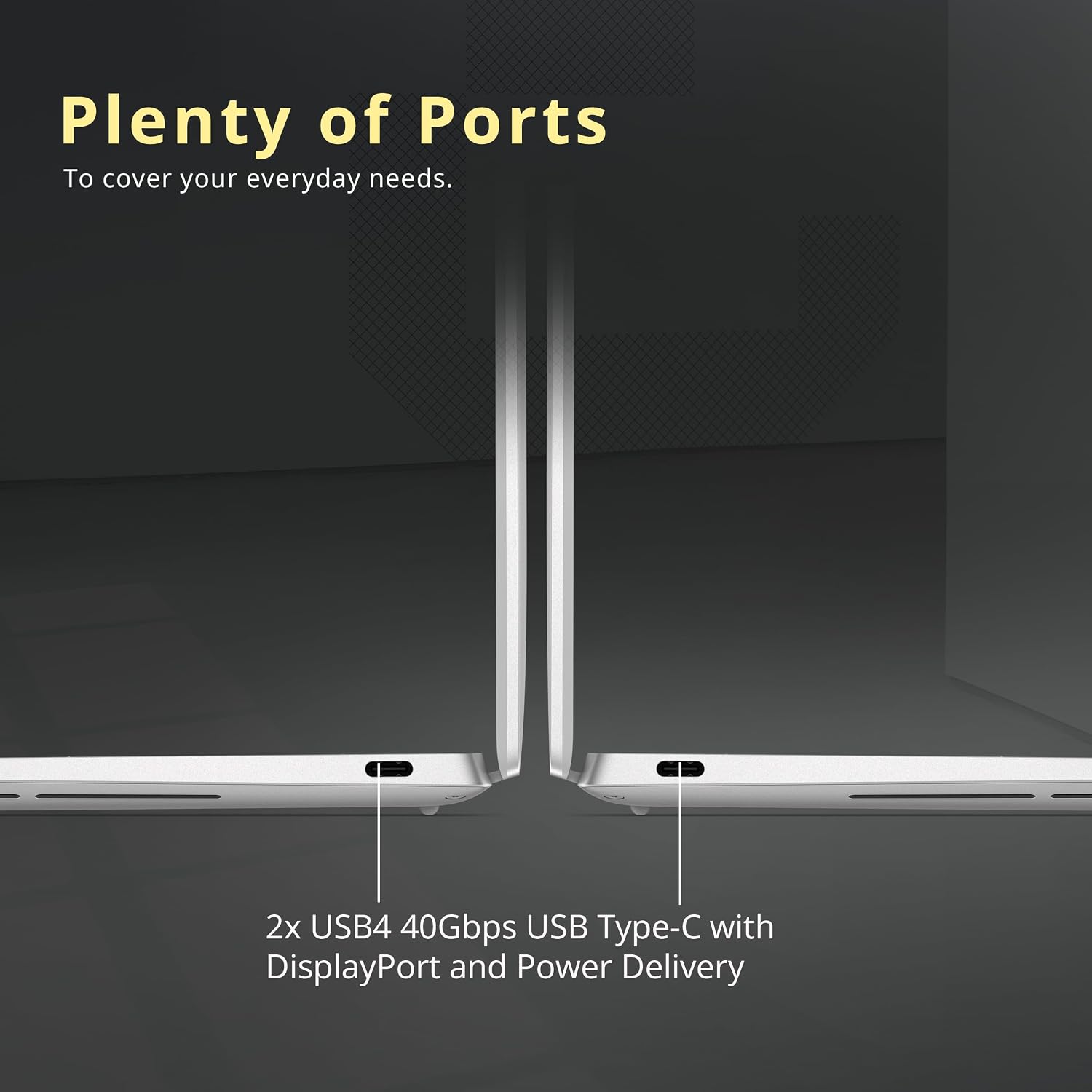 Plenty of Ports  
To cover your everyday needs.  

2x USB4 40Gbps USB Type-C with DisplayPort and Power Delivery