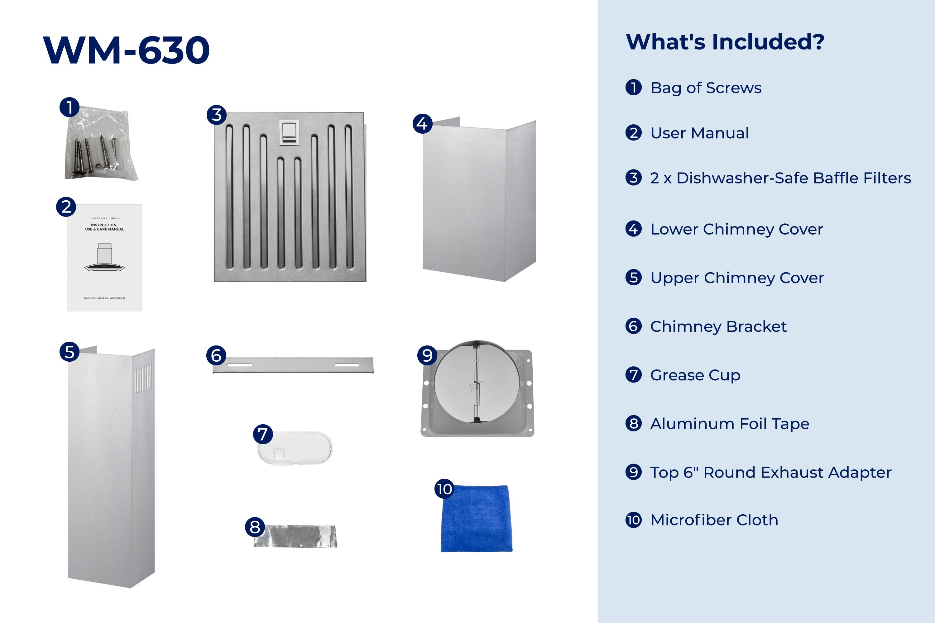 WM-630

What's Included?

1. Bag of Screws
2. User Manual
3. 2 x Dishwasher-Safe Baffle Filters
4. Lower Chimney Cover
5. Upper Chimney Cover
6. Chimney Bracket
7. Grease Cup
8. Aluminum Foil Tape
9. Top 6" Round Exhaust Adapter
10. Microfiber Cloth