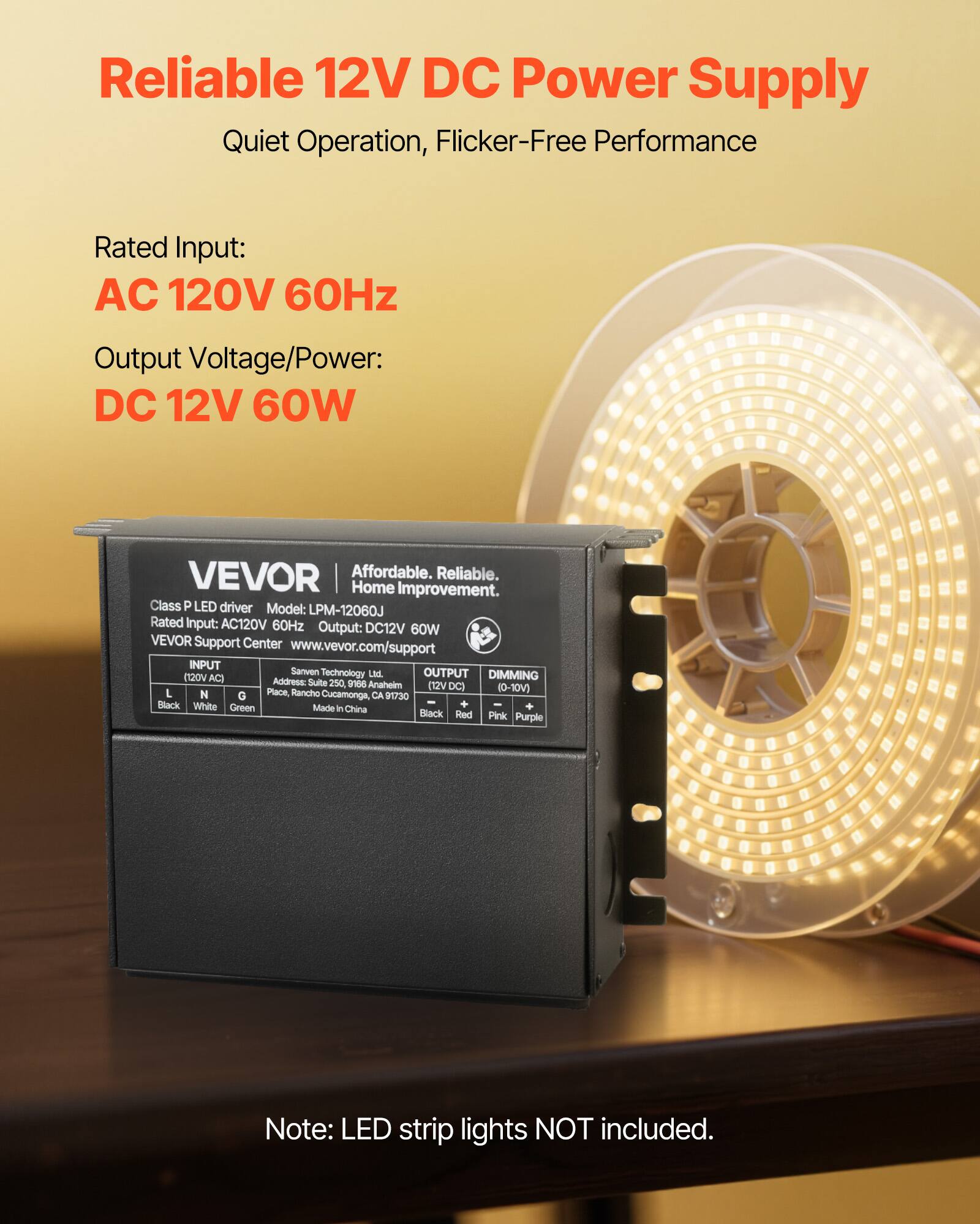 Reliable 12V DC Power Supply  
Quiet Operation, Flicker-Free Performance  

Rated Input:  
AC 120V 60Hz  

Output Voltage/Power:  
DC 12V 60W  

VEVOR  
Affordable. Reliable. Home Improvement.  
Class P LED driver  
Model: LPM-12060J  
Rated Input: AC120V 60Hz  
Output: DC12V 60W  
VEVOR Support Center  
www.vevor.com/support  

INPUT  
(120V AC)  
L N G  
Black White Green  

OUTPUT  
(12V DC)  
+  
Black Red  

DIMMING  
(0-10V)  
Pink Purple  

Sanven Technology Ltd.  
Address: Suite 250, 9156 Anaholm Place, Rancho Cucamonga, CA 91730  
Made in China  

Note: LED strip lights NOT included.