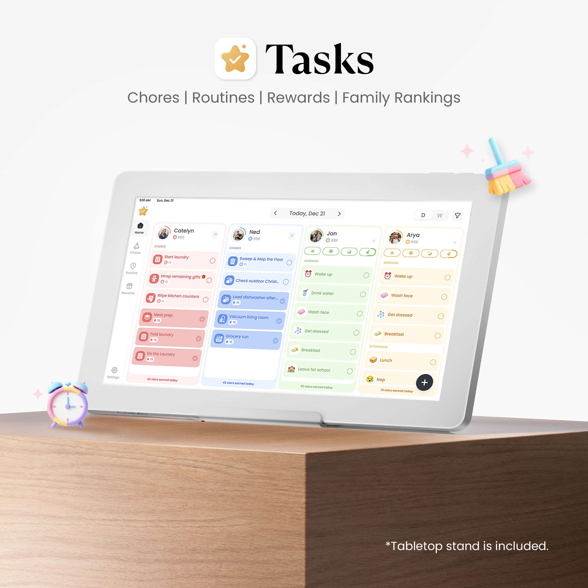 Tasks  
Chores | Routines | Rewards | Family Rankings  

Today, Dec 21  

Cateylyn  
- Short laundry  
- Wrap remaining gifts  
- Check outdoor Christmas lights  

Ned  
- Sweep & mop the floor  
- Load dishwasher  
- Vacuum living room  
- Grocery run  

Jon  
- Wake up  
- Drink water  
- Wash face  
- Get dressed  
- Breakfast  
- Leave for school  

Arya  
- Wake up  
- Wash face  
- Get dressed  
- Breakfast  
- Lunch  
- Nap  

*Tabletop stand is included.