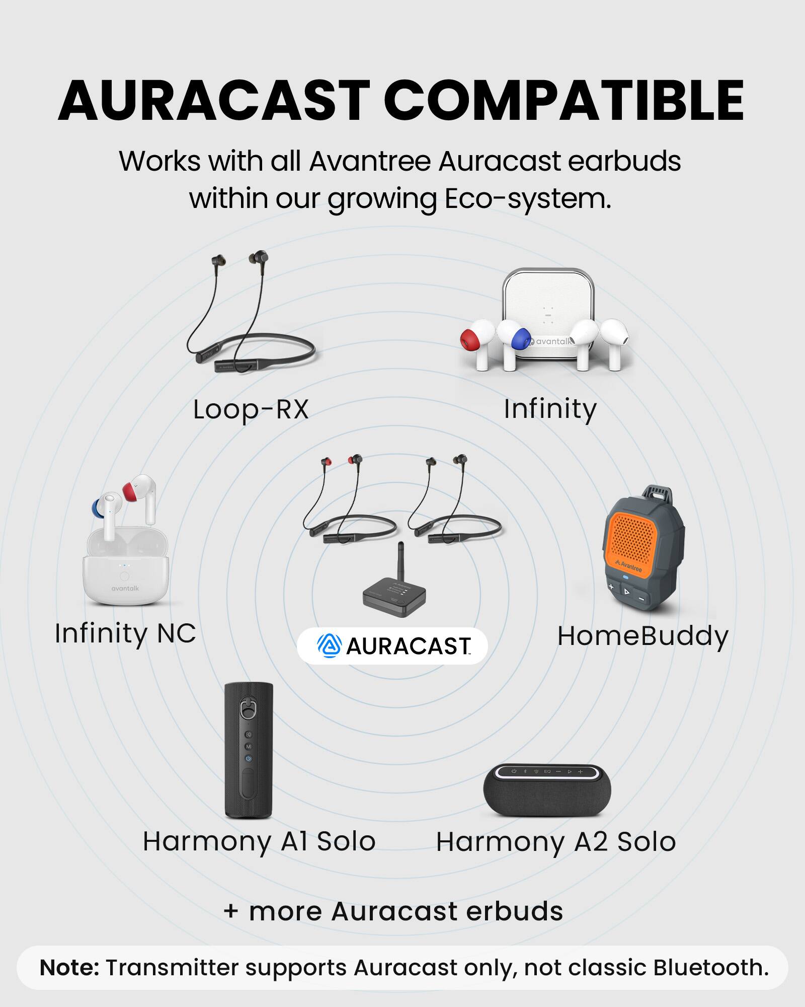AURACAST COMPATIBLE

Works with all Avantree Auracast earbuds within our growing Eco-system.

- Loop-RX
- Infinity
- Infinity NC
- HomeBuddy
- Harmony A1 Solo
- Harmony A2 Solo
- + more Auracast earbuds

Note: Transmitter supports Auracast only, not classic Bluetooth.