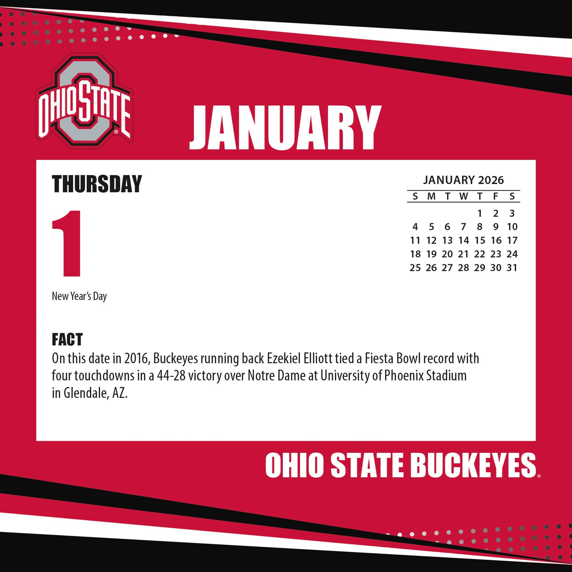 **JANUARY**

**THURSDAY**

**1**

New Year's Day

**FACT**

On this date in 2016, Buckeyes running back Ezekiel Elliott tied a Fiesta Bowl record with four touchdowns in a 44-28 victory over Notre Dame at University of Phoenix Stadium in Glendale, AZ.

**JANUARY 2026**

S M T W T F S

1 2 3

4 5 6 7 8 9 10

11 12 13 14 15 16 17

18 19 20 21 22 23 24

25 26 27 28 29 30 31

**OHIO STATE BUCKEYES**