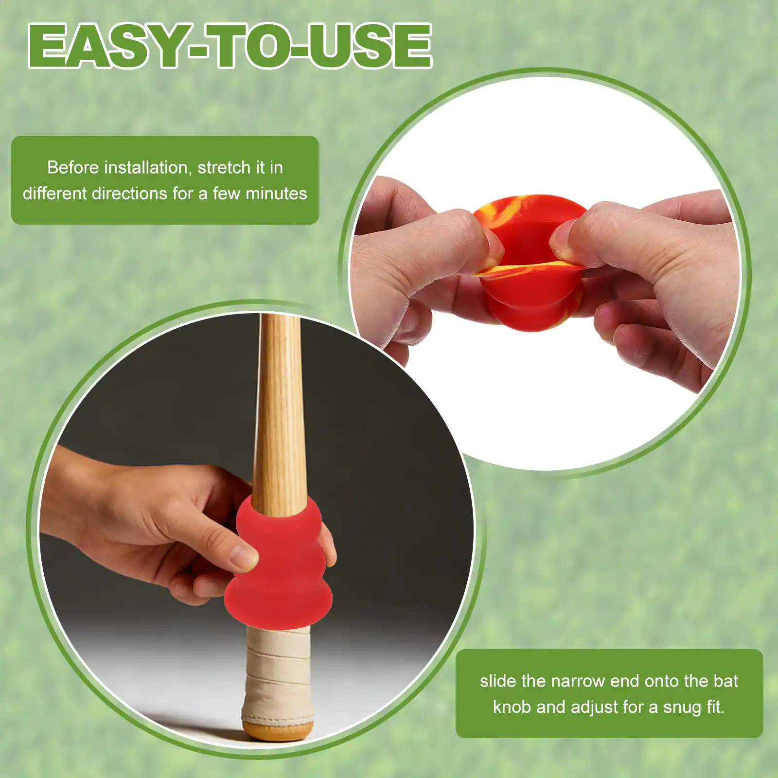 EASY-TO-USE

Before installation, stretch it in different directions for a few minutes

slide the narrow end onto the bat knob and adjust for a snug fit.