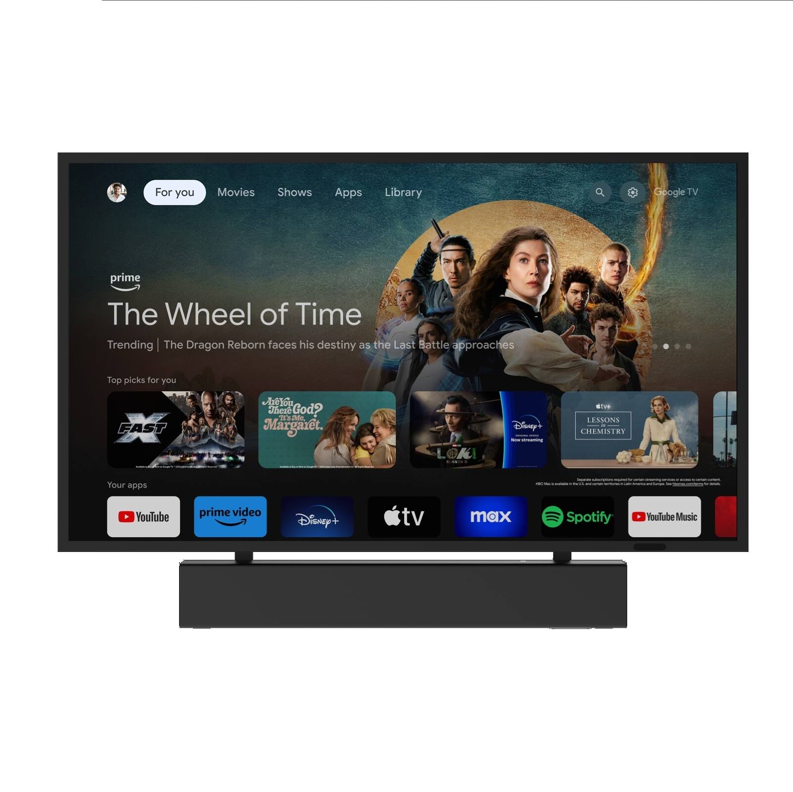For you  
Movies Shows Apps Library  

Google TV  

The Wheel of Time  
Trending | The Dragon Reborn faces his destiny as the Last Battle approaches  

Top picks for you  
1. Fast X  
2. Where God?  
3. Margaret.  
4. Loki  
5. Lessons in Chemistry  

Your apps  
- YouTube  
- Prime Video  
- Disney+  
- Apple TV  
- max  
- Spotify  
- YouTube Music