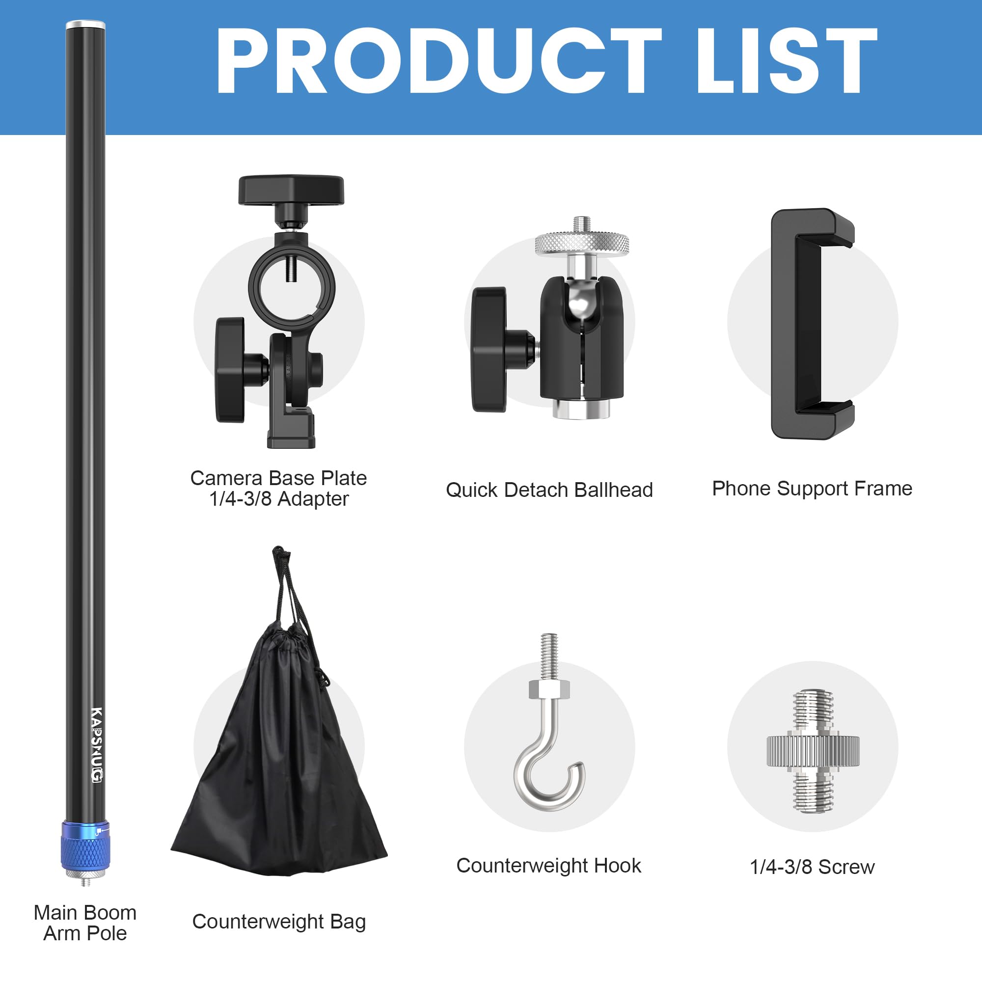 PRODUCT LIST

- Camera Base Plate
- Quick Detach Ballhead
- Phone Support Frame
- 1/4-3/8 Adapter
- Main Boom Arm Pole
- Counterweight Bag
- Counterweight Hook
- 1/4-3/8 Screw