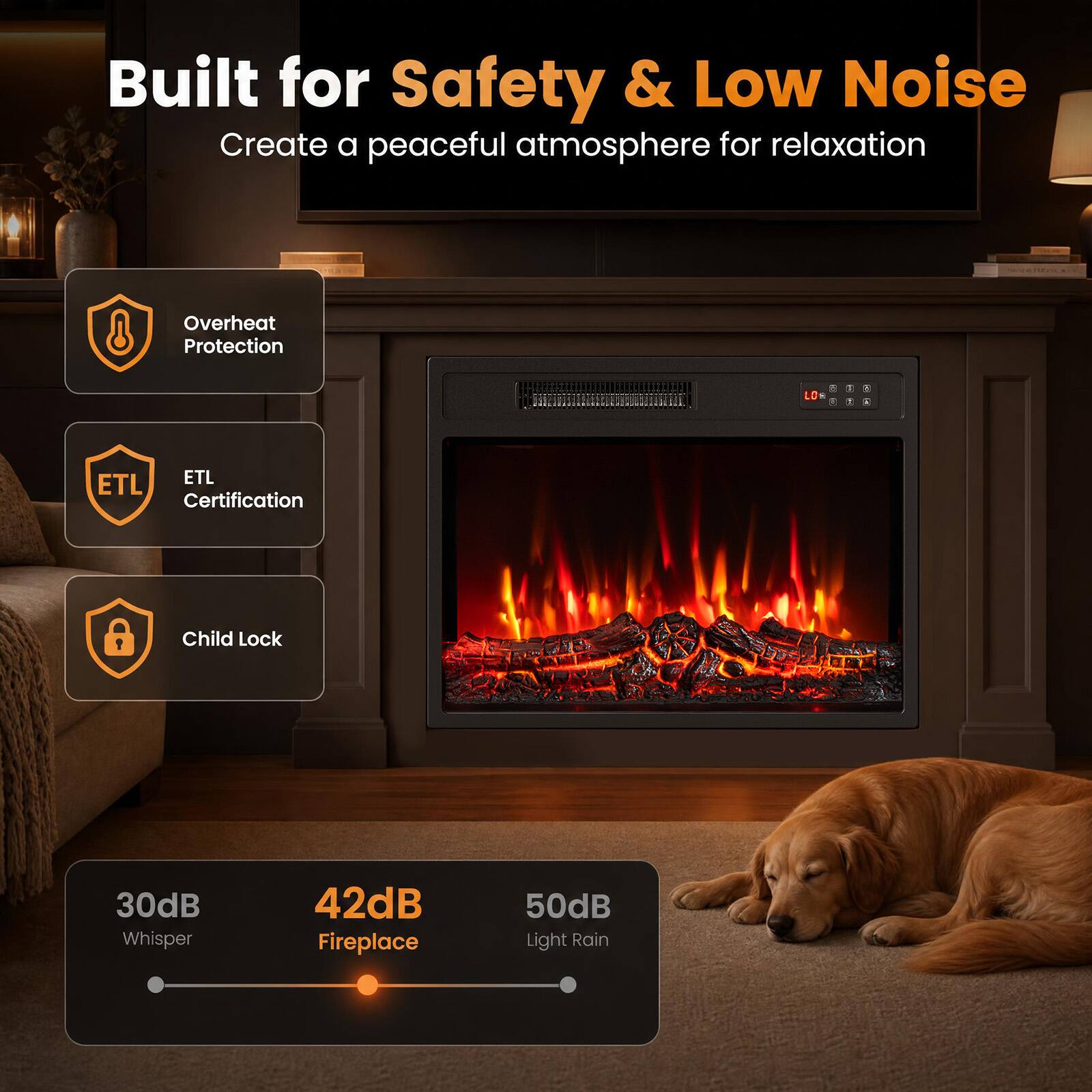 Built for Safety & Low Noise  
Create a peaceful atmosphere for relaxation  

- Overheat Protection  
- ETL Certification  
- Child Lock  

30dB Whisper  
42dB Fireplace  
50dB Light Rain