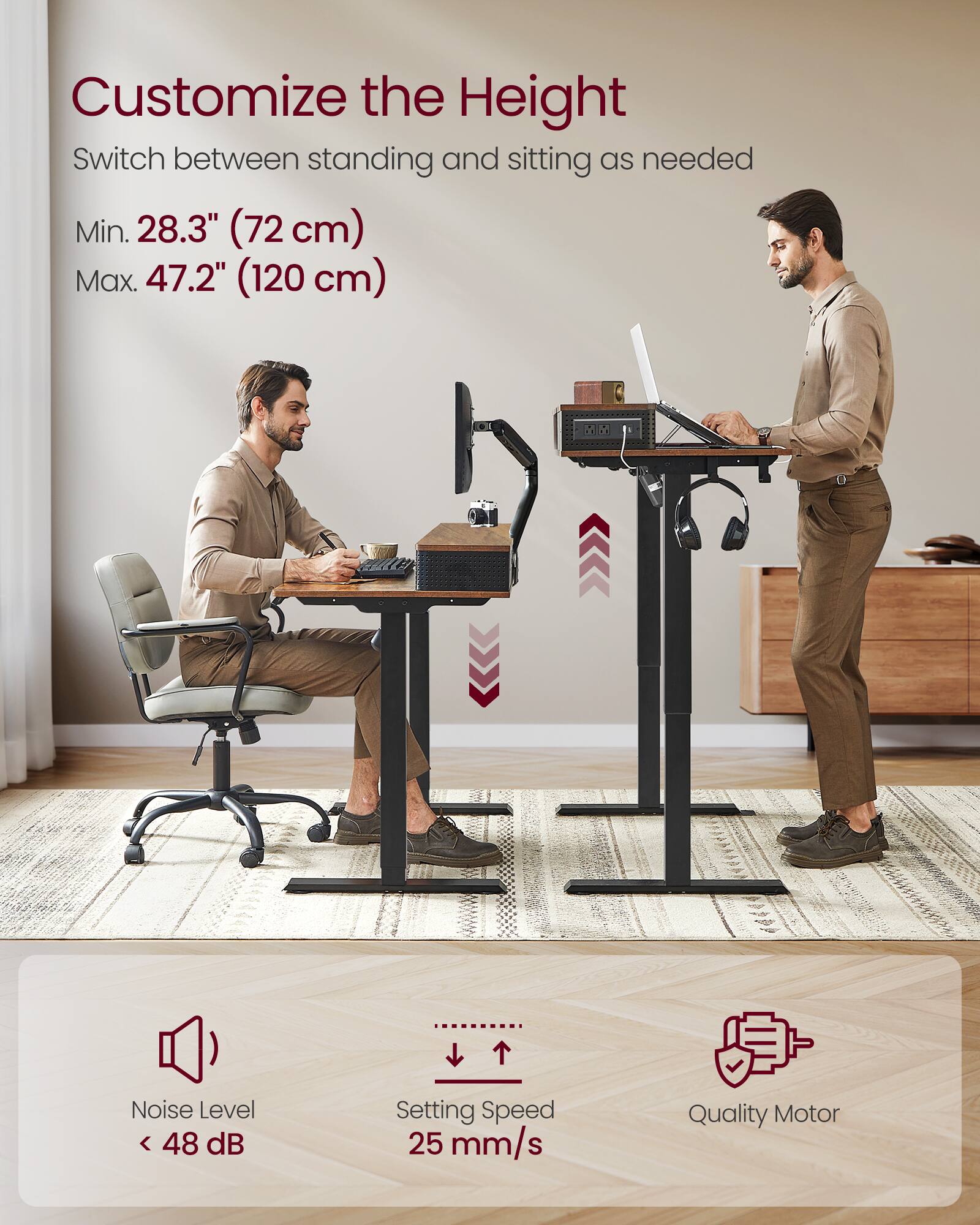 Customize the Height  
Switch between standing and sitting as needed  

Min. 28.3" (72 cm)  
Max. 47.2" (120 cm)  

Noise Level < 48 dB  
Setting Speed 25 mm/s  
Quality Motor