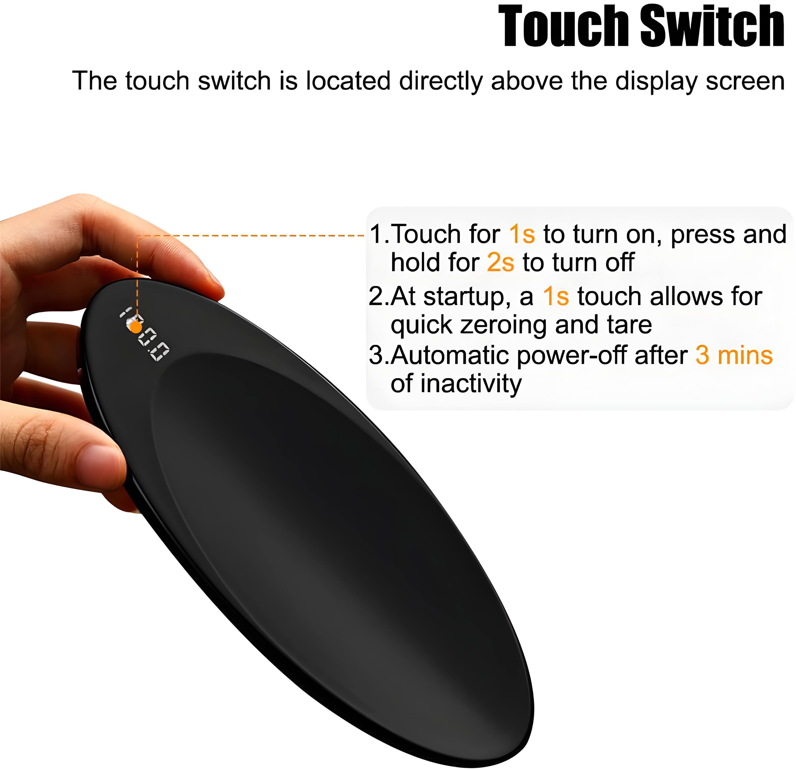 Touch Switch

The touch switch is located directly above the display screen

1. Touch for 1s to turn on, press and hold for 2s to turn off
2. At startup, a 1s touch allows for quick zeroing and tare
3. Automatic power-off after 3 mins of inactivity