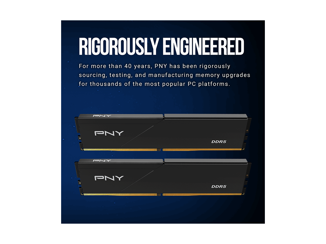 RIGOROUSLY ENGINEERED

For more than 40 years, PNY has been rigorously sourcing, testing, and manufacturing memory upgrades for thousands of the most popular PC platforms.

PNY
DDR5