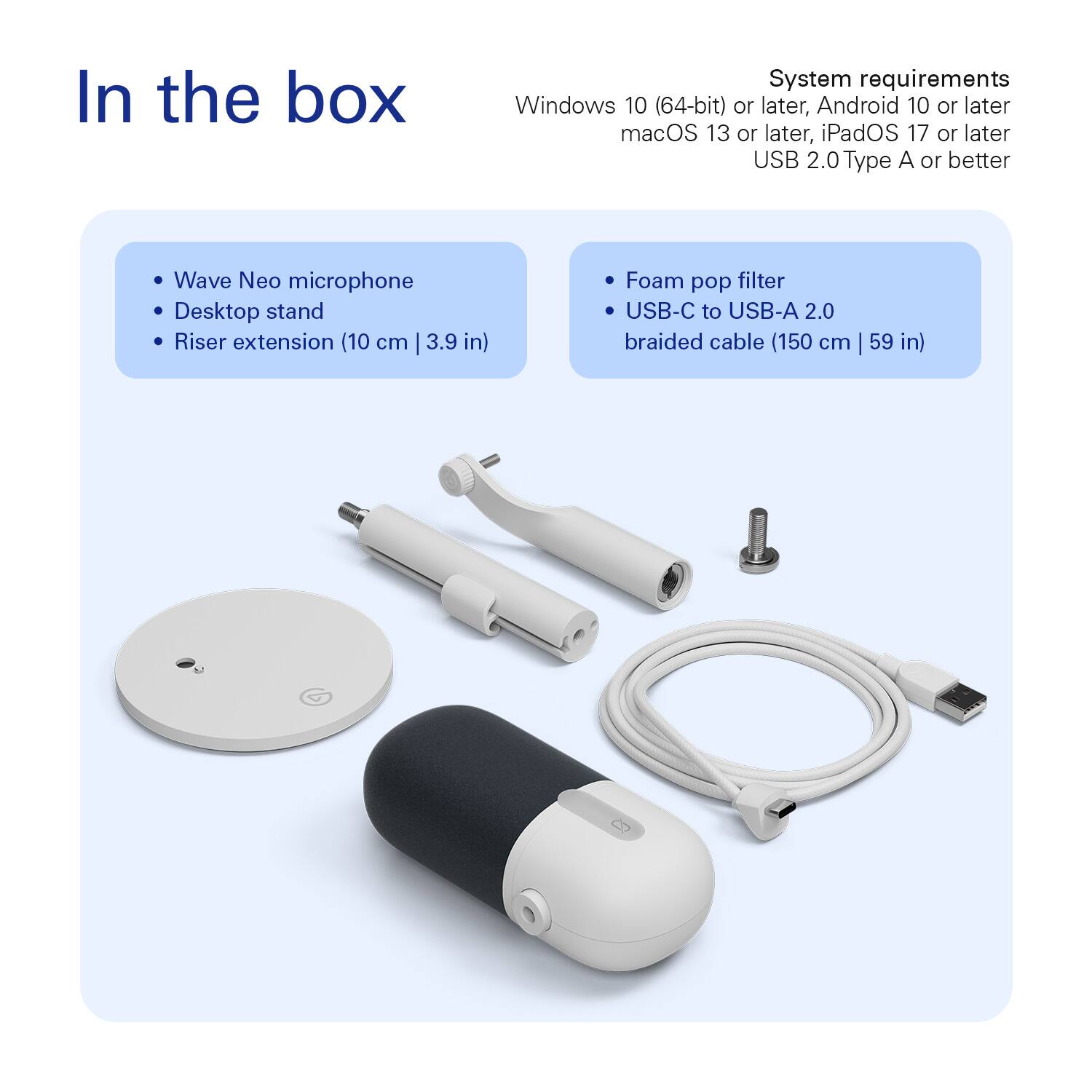 In the box

- Wave Neo microphone
- Desktop stand
- Riser extension (10 cm | 3.9 in)
- Foam pop filter
- USB-C to USB-A 2.0 braided cable (150 cm | 59 in)

System requirements

- Windows 10 (64-bit) or later
- Android 10 or later
- macOS 13 or later
- iPadOS 17 or later
- USB 2.0 Type A or better