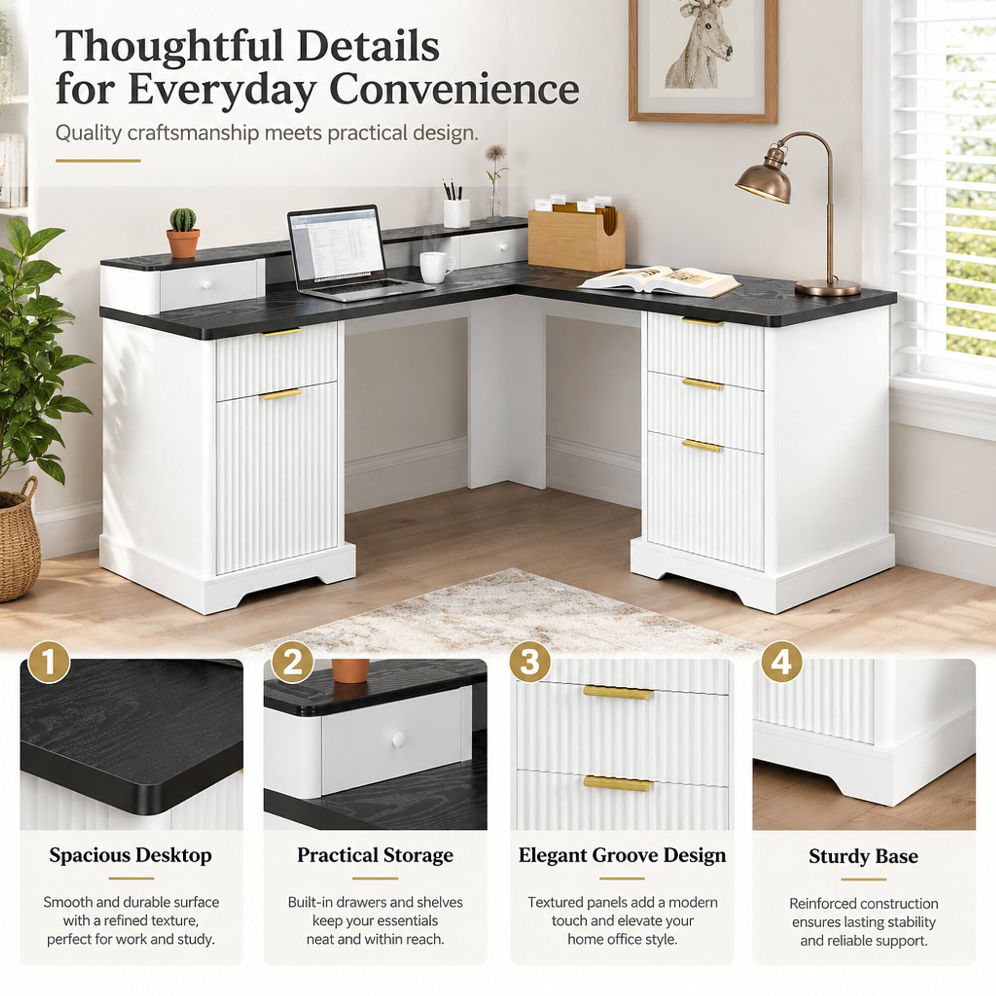 Thoughtful Details for Everyday Convenience  
Quality craftsmanship meets practical design.

1. Spacious Desktop  
Smooth and durable surface with a refined texture, perfect for work and study.

2. Practical Storage  
Built-in drawers and shelves keep your essentials neat and within reach.

3. Elegant Groove Design  
Textured panels add a modern touch and elevate your home office style.

4. Sturdy Base  
Reinforced construction ensures lasting stability and reliable support.