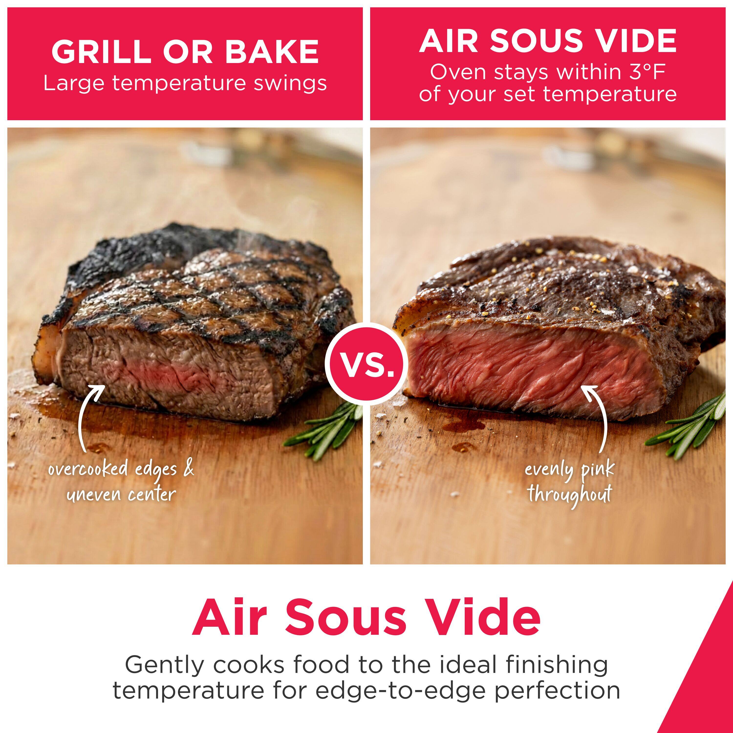 GRILL OR BAKE  
Large temperature swings  

AIR SOUS VIDE  
Oven stays within 3°F of your set temperature  

overcooked edges & uneven center  

evenly pink throughout  

Air Sous Vide  
Gently cooks food to the ideal finishing temperature for edge-to-edge perfection