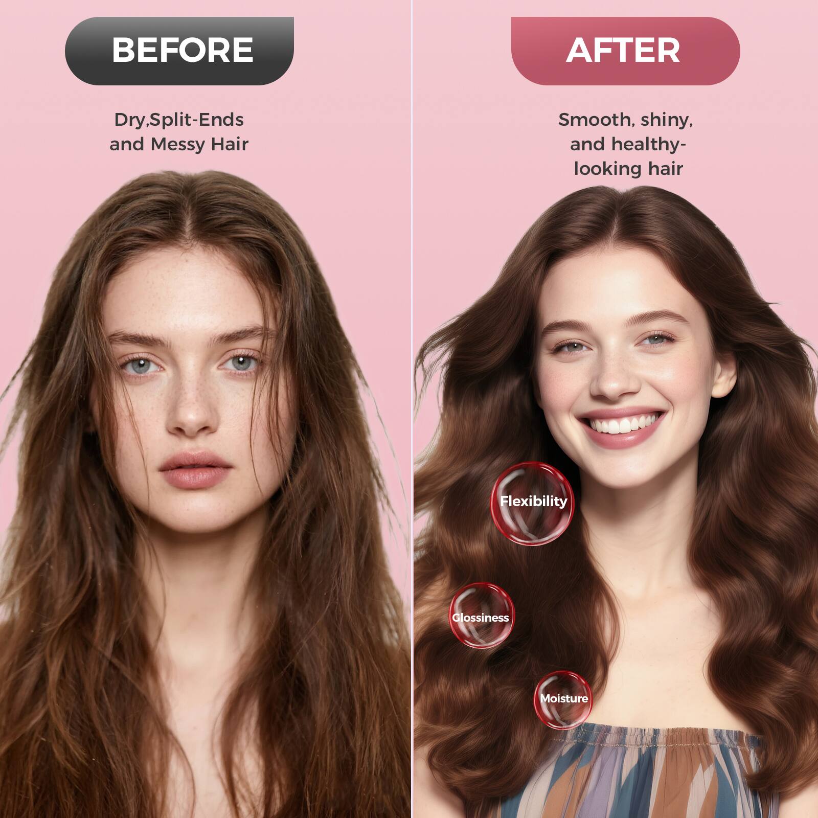 **BEFORE**  
Dry, Split-Ends and Messy Hair

**AFTER**  
Smooth, shiny, and healthy-looking hair

- Flexibility
- Glossiness
- Moisture