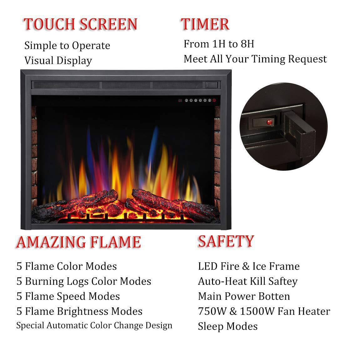 **TOUCH SCREEN**  
Simple to Operate  
Visual Display  

**TIMER**  
From 1H to 8H  
Meet All Your Timing Request  

**AMAZING FLAME**  
5 Flame Color Modes  
5 Burning Logs Color Modes  
5 Flame Speed Modes  
5 Flame Brightness Modes  
Special Automatic Color Change Design  

**SAFETY**  
LED Fire & Ice Frame  
Auto-Heat Kill Safety  
Main Power Button  
750W & 1500W Fan Heater  
Sleep Modes
