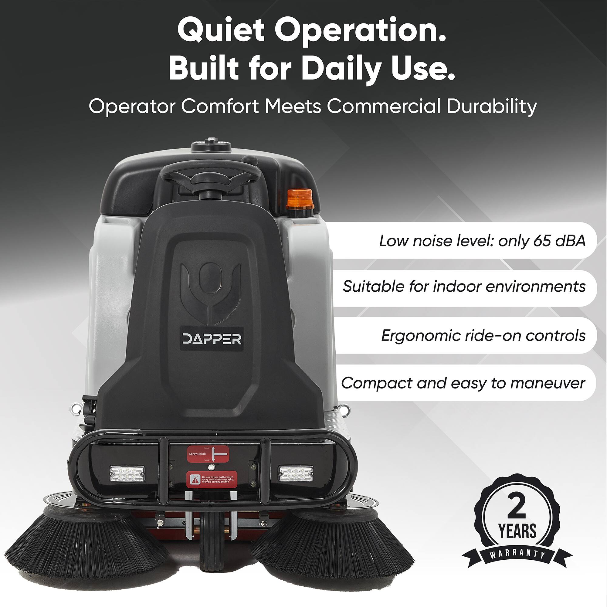Quiet Operation. Built for Daily Use.  
Operator Comfort Meets Commercial Durability  
Low noise level: only 65 dBA  
Suitable for indoor environments  
Ergonomic ride-on controls  
Compact and easy to maneuver  
2 YEARS WARRANTY
